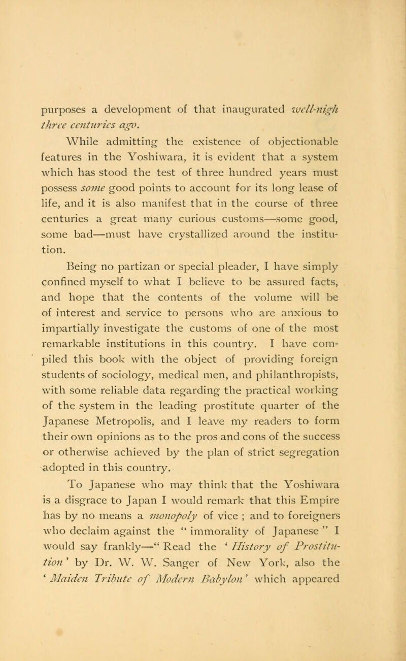 purposes a development of that inaugurated ivcll-nigh three centuries ag'o. While admitting the existence of objectionable features in the Yoshiwara, it is evident that a system which has stood the test of three hundred years must possess some good points to account for its long lease of life, and it is also manifest that in the course of three centuries a great many curious customs—some good, some bad—must have crystallized around the institu- tion. Being no partizan or special pleader, I have simply confined myself to what I believe to be assured facts, and hope that the contents of the volume will be of interest and service to persons who are anxious to impartially investigate the customs of one of the most remarkable institutions in this country. I have com- piled this book with the object of providing foreign students of sociology, medical men, and philanthropists, with some reliable data regarding the practical working of the system in the leading prostitute quarter of the Japanese Metropolis, and I leave my readers to form their own opinions as to the pros and cons of the success or otherwise achieved by the plan of strict segregation adopted in this country. To Japanese who may think that the Yoshiwara is a disgrace to Japan I would remark that this Empire has by no means a monopoly of vice ; and to foreigners who declaim against the  immorality of Japanese  I would say frankly— Read the ' History of Prostitu- tion ' by Dr. W. W. Sanger of New York, also the * Maiden Tribute of Modern Babylon ' which appeared