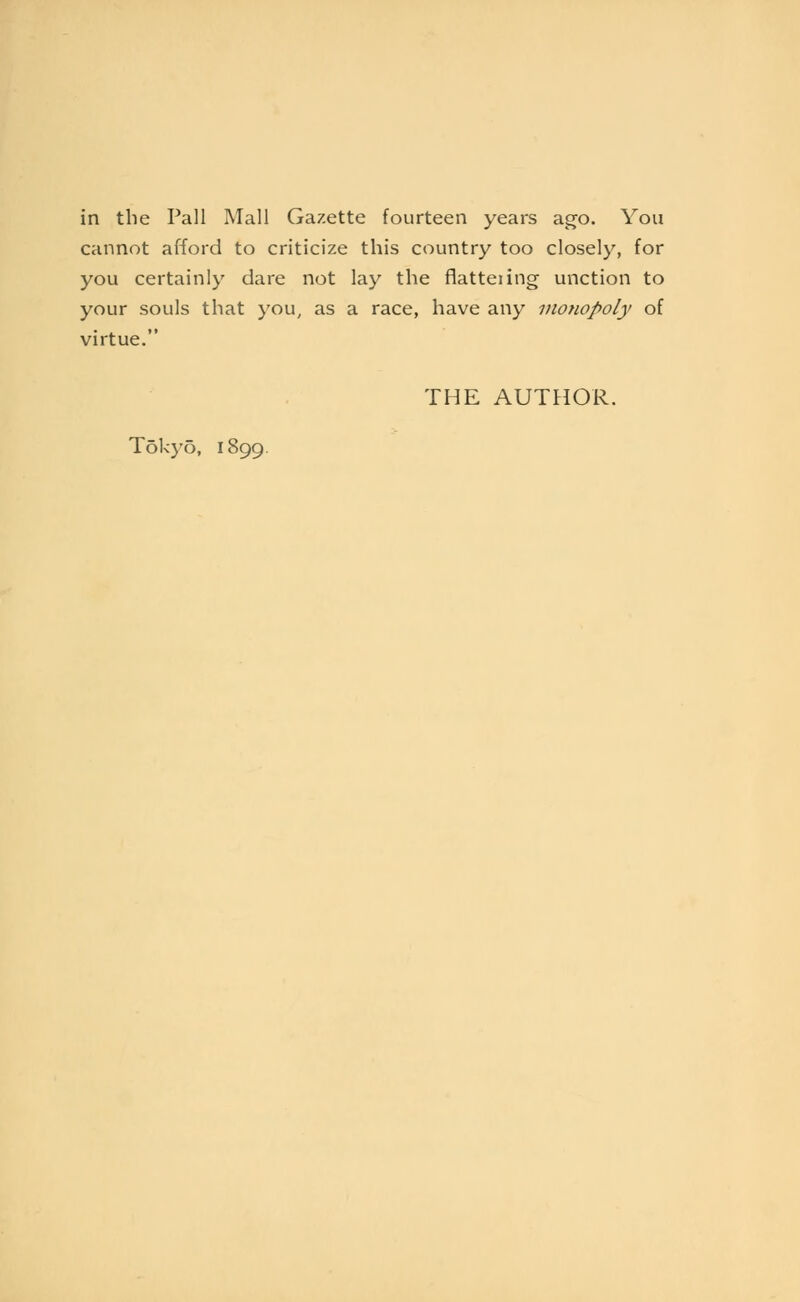 in the Pall Mall Gazette fourteen years ago. You cannot afford to criticize this country too closely, for you certainly dare not lay the flatteiing unction to your souls that you, as a race, have any inotiopoly of virtue. THE AUTHOR. Tokyo, 1899.