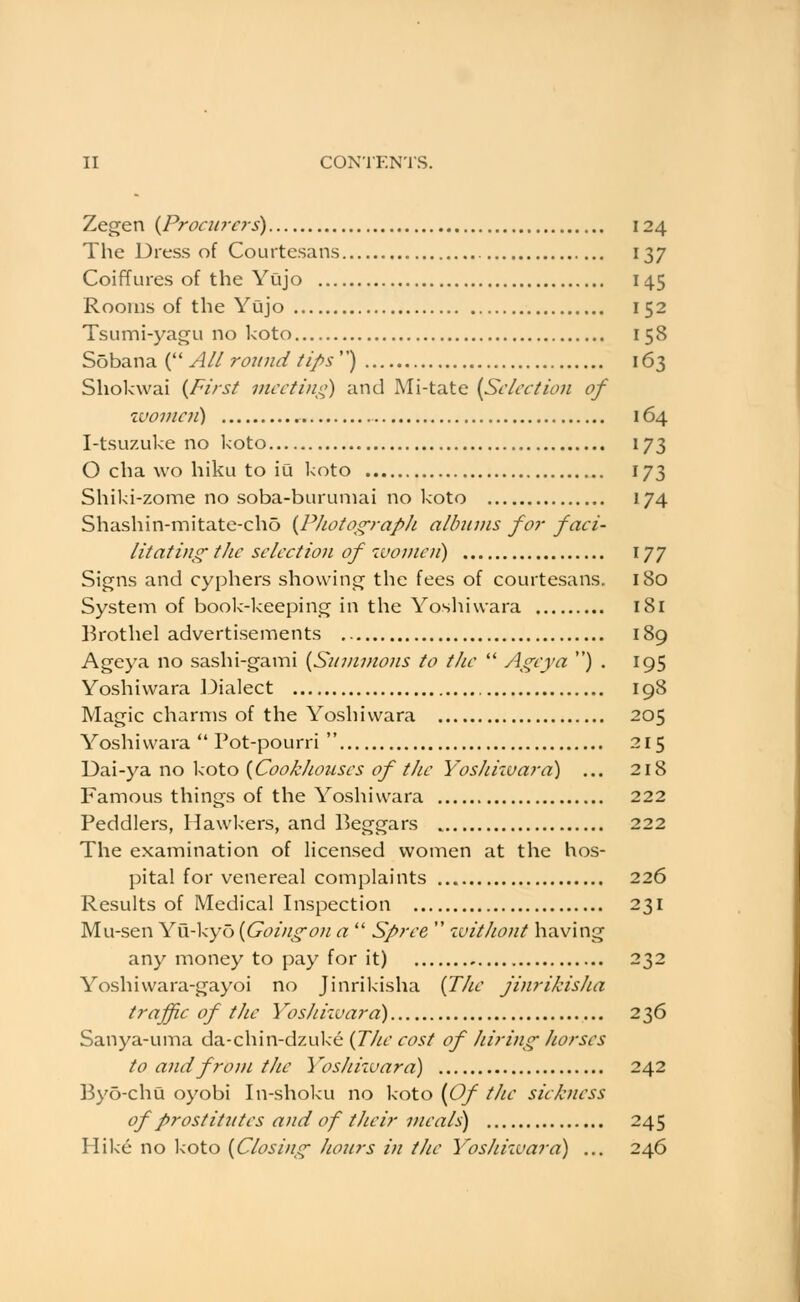 Zegen {JProciirers) 124 The Dress of Courtesans 137 Coiffures of the Yujo 145 Rooms of the Yujo 152 Tsumi-yagu no koto 158 Sobana {''All rojtnd tips'^) 163 Shokwai {First meeting) and Mi-tate {Selection of zvoinen) 164 I-tsuzuke no koto 173 O cha wo hiku to iu l<oto 173 Shiki-zome no soba-buruniai no koto 174 Shashin-mitate-cho {PhotograpJi allnnns fo7- faci- litating- the selection of women) 177 Signs and cyphers showing the fees of courtesans. 180 System of book-keeping in the Yosliiwara 181 Brothel advertisements 189 Ageya no sashi-gami {Snmviojis to the Ag^eya ) . 195 Yoshiwara 13ialect 198 Magic charms of the Yoshiwara 205 Yoshiwara Pot-pourri 215 Dai-ya no koto {Cookhotises of the YosJiiivara) ... 218 Famous things of the Yoshiwara 222 Peddlers, Hawkers, and Beggars 222 The examination of licensed women at the hos- pital for venereal complaints 226 Results of Medical Inspection 231 Mu-sen Yu-kyo {Goingon a Spree luithont having any money to pay for it) 232 Yoshiwara-gayoi no Jinrikisha {The jinrikisJia traffic of tlie Yoshizuara) 236 Sanya-uma da-chin-dzul<e {The cost of hiring- horses to and from the Yoshiwara) 242 Byo-chu oyobi In-shoku no koto {Of the sickness of prostitutes and of their meals) 245 Hike no koto {Closing- hours in the Yoshiivara) ... 246
