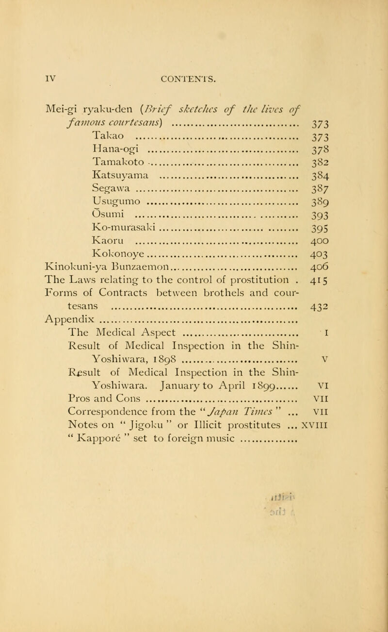 Mei-gi ryaku-den {/h-icf sketches of tJic lives of famotts courtesans) Tyj-^ Takao ^jt, Hana-ogi 378 Tamakoto - 382 Katsuyama 384 Segawa 387 Usugumo 389 OsLimi 393 Ko-murasaki 395 Kaorii 400 Kokonoye 403 Kinokuni-ya Bunzaemon 406 The Laws relating to the control of prostitution . 415 Forms of Contracts between brothels and cour- tesans 432 Appendix The Medical Aspect I Result of Medical Inspection in the Shin- Yoshivvara, 1898 V Result of Medical Inspection in the Shin- Yoshiwara. January to April 1899 VI Pros and Cons vii Correspondence from the ''Japan Times ... vil Notes on Jigoku or Illicit prostitutes ... XVill Kappore set to foreign music iiJi-'i^