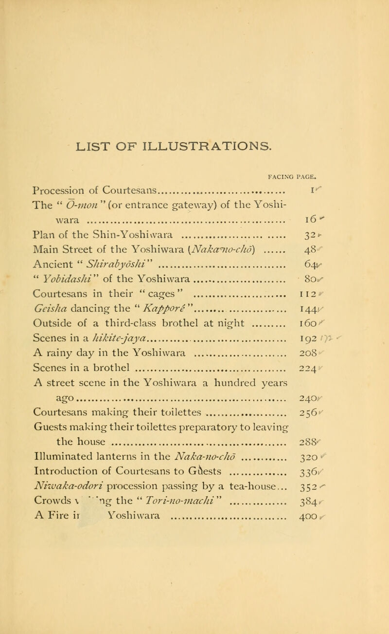 LIST OF ILLUSTRATIONS. FACING PAGE. Procession of Courtesans i*^ The O-mon (or entrance gateway) of the Yoshi- vvara 16'^ Plan of the Shin-Yoshiwara 32»- Main Street of the Yoshiwara {Nakamo-cJio) 48 Ancient '^ S/n?-abyds/u'' 64^- Yobidashi of the Yoshiwara 8o-^ Courtesans in their cages 112* Geisha dancing the ■ Kappore'' 144^' Outside of a third-class brothel at night ido^ Scenes in a Jdkite-jaya 192 / >5- A rainy day in the Yoshiwara 208 Scenes in a brothel 224 A street scene in the Yoshiwara a hundred years ago 240, Courtesans making their toilettes 256^ Guests making their toilettes preparatory to leaving the house 288-' Illuminated lanterns in the A^<r?/^«-«<?-r//(? 320^ Introduction of Courtesans to Guests 'hZ^'-' Nhvaka-odori procession passing by a tea-house... 352-^ Crowds \ ''r\^\.\\Q.'Tori-no-inacJd 384. A Fire ii Yoshiwara 400.-