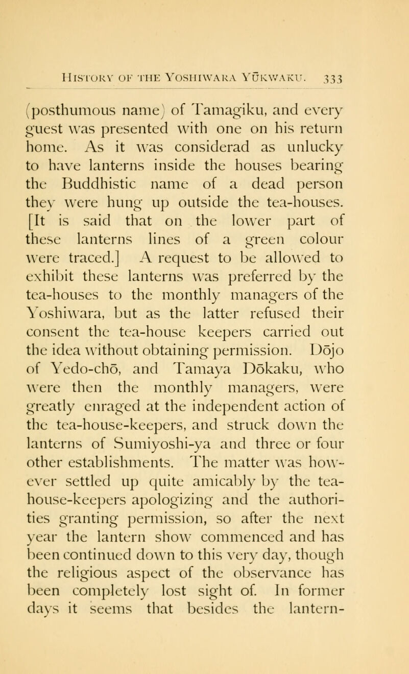 (posthumous name) of Tamagiku, and every guest was presented with one on his return home. As it was considerad as unlucky to have lanterns inside the houses bearing- the Buddhistic name of a dead person they were hung up outside the tea-houses. [It is said that on the lower part of these lanterns lines of a green colour were traced.] A request to be allowed to exhil)it these lanterns was preferred by the tea-houses to the monthly managers of the Yoshiwara, but as the latter refused their consent the tea-house keepers carried out the idea \\'ithout obtaining permission. Dojo of Yedo-cho, and Tamaya Dokaku, who were then the monthly managers, were greatly enraged at the independent action of the tea-house-keepers, and struck down the lanterns of Sumiyoshi-ya and three or four other establishments. The matter was how- ever settled up quite amicably b)- the tea- house-keepers apologizing and the authori- ties granting permission, so after the next year the lantern show commenced and has been continued down to this ver\' day, though the religious aspect of the observance has been completel}' lost sight of. In former days it seems that besides the lantern-