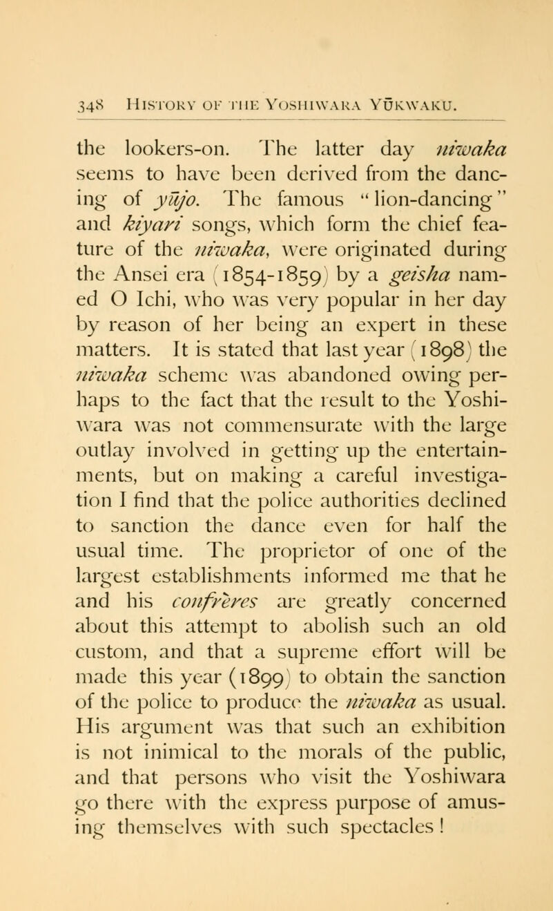 the lookers-on. The latter day niwaka seems to have been derived from the danc- ing of ywjo. The famous  lion-dancing and kiyari songs, which form the chief fea- ture of the niivaka, were originated during the Ansei era (1854-1859) by a geisha nam- ed O Ichi, who \Aas very popular in her day by reason of her being an expert in these matters. It is stated that last year (1898) the nhvaka scheme was abandoned owing per- haps to the fact that the result to the Yoshi- wara was not commensurate with the large outlay involved in getting up the entertain- ments, but on making a careful investiga- tion I find that the police authorities declined to sanction the dance even for half the usual time. The proprietor of one of the largest establishments informed me that he and his confyeres are greatly concerned about this attempt to abolish such an old custom, and that a supreme effort will be made this year (1899) ^^ obtain the sanction of the police to produce the niwaka as usual. His argument was that such an exhibition is not inimical to the morals of the public, and that persons who visit the Yoshiwara go there with the express purpose of amus- ing themselves with such spectacles !