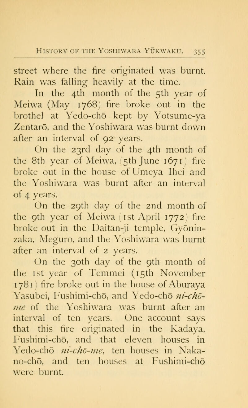 Street where the fire originated was burnt. Rain was falling heavily at the time. In the 4th month of the 5th year of Meiwa (May ij68j fire broke out in the brothel at Yedo-cho kept by Yotsume-ya Zentaro, and the Yoshiwara w^as burnt down after an interval of 92 years. On the 23rd day of the 4th month of the 8th year of Meiwa, 15th June 1671] fire broke out in the house of Umeya Ihei and the Yoshiwara was burnt after an interval of 4 years. On the 29th day of the 2nd month of the 9th year of Meiwa '^ist April 1772) fire broke out in the Daitan-ji temple, (iyonin- zaka, Meguro, and the Yoshiwara was burnt after an interval of 2 years. On the 30th day of the 9th month of the ist year of Temmei (15th November 1781 ) fire broke out in the house of Aburaya Yasubei, Fushimi-cho, and Yedo-cho ni-cho- iiie of the Yoshiwara was burnt after an interval of ten years. One account says that this fire originated in the Kadaya, r^ushimi-cho, and that eleven houses in Yedo-cho ni-clio-nic, ten houses in Naka- no-ch5, and ten houses at Pushimi-cho were l)urnt.