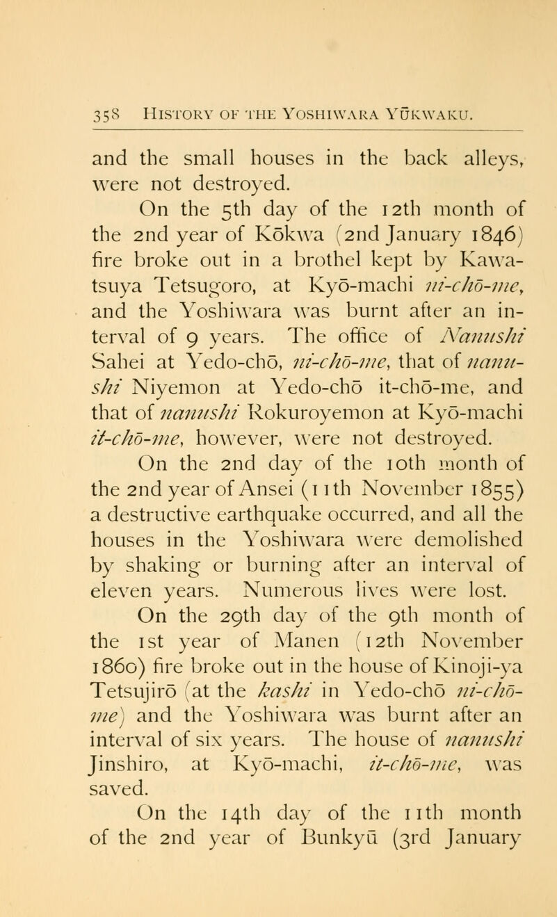 and the small houses in the back alleys, were not destroyed. On the 5th day of the 12th month of the 2nd year of Kokwa (2nd January 1846) fire broke out in a brothel kept by Kawa- tsuya Tetsugoro, at Kyo-machi ni-cho-mCy and the Yoshiwara was burnt after an in- terval of 9 years. The oftice of A'anushi Sahei at Yedo-cho, ni-chb-iue, that of namt- shi Niyemon at Yedo-cho it-cho-me, and that of itamtsM Rokuroyemon at Kyo-machi it-cho-me, however, ^^'ere not destroved. On the 2nd day of the loth month of the 2nd year of Ansei (i ith November 1855) a destructive earthquake occurred, and all the houses in the Yoshiwara ^^■ere demolished by shaking or burning after an inter\'al of eleven years. Numerous lives were lost. On the 29th day of the 9th month of the ist year of Manen {12th November i860) fire broke out in the house of Kinoji-ya Tetsujiro (at the kasht in Yedo-cho ni-cho- me) and the Yoshiwara was burnt after an interval of six years. The house of namtshi Jinshiro, at Kyo-machi, it-cho-nic, ^\'as saved. On the 14th day of the iith month of the 2nd year of BunkyQ (3rd January