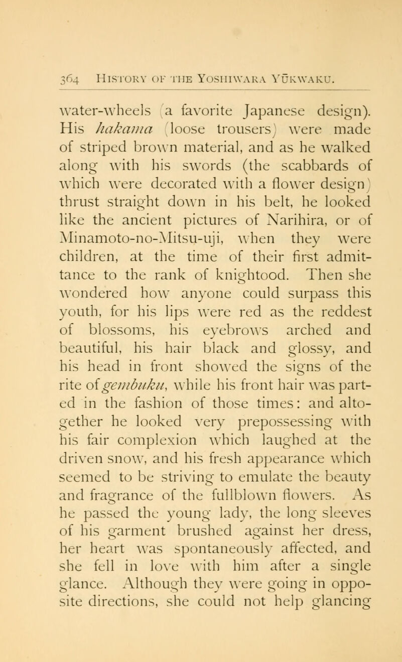 water-whecis a favorite Japanese design). His liakaiiia loose trousersj were made of striped brow n material, and as he walked along with his swords (the scabbards of which were decorated with a flower design) thrust straight down in his belt, he looked like the ancient pictures of Narihira, or of Minamoto-no-Mitsu-uji, when they were children, at the time of their first admit- tance to the rank of kniijhtoGd. Then she wondered how anyone could surpass this youth, for his lips were red as the reddest of blossoms, his eyebrows arched and beautiful, his hair black and glossy, and his head in front showed the signs of the rite oigeiubukii, while his front hair was part- ed in the fashion of those times: and alto- gether he looked very prepossessing with his fair complexion which laughed at the driven snow, and his fresh appearance which seemed to be striving to emulate the beauty and frao^rance of the fullblown flowers. As he passed the young lady, the long sleeves of his garment brushed against her dress, her heart was spontaneously affected, and she fell in love with him after a single glance. Although they were going in oppo- site directions, she could not help glancing