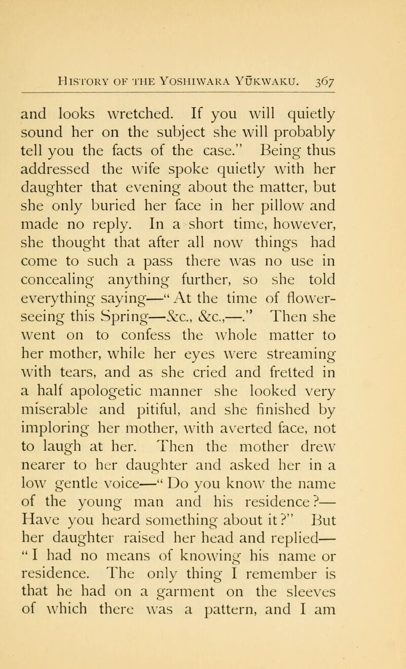 and looks wretched. If you will quietly sound her on the subject she will probably tell you the facts of the case. Being thus addressed the wife spoke quietly with her daughter that evening about the matter, but she only buried her face in her pillow and made no reply. In a short time, however, she thought that after all now things had come to such a pass there was no use in concealing anything further, so she told everything saying—At the time of flower- seeing this Spring—&c., &c.,—. Then she went on to confess the whole matter to her mother, while her eyes w^ere streaming with tears, and as she cried and fretted in a half apologetic manner she looked very miserable and pitiful, and she finished by imploring her mother, with averted face, not to laugh at her. Then the mother drew nearer to her daughter and asked her in a low gentle voice— Do you know the name of the young man and his residence ?— Have you heard something about it ? But her daughter raised her head and replied— *' I had no means of knowing his name or residence. The only thing I remember is that he had on a garment on the sleeves of which there was a pattern, and I am