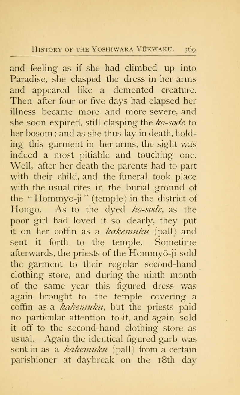 and feeling as if she had dimbed up into Paradise, she clasped the dress in her arms and appeared like a demented creature. Then after four or five days had elapsed her illness became more and more severe, and she soon expired, still clasping' the ko-sode to her bosom : and as she thus lay in death, hold- ing this garment in her arms, the sight was indeed a most pitiable and touching one. Well, after her death the parents had to part with their child, and the funeral took place with the usual rites in the burial ground of the  Hommyo-ji  (temple) in the district of Hongo. As to the dyed ko-sode^ as the poor girl had loved it so dearly, they put it on her coffin as a kakeumku (pallJ and sent it forth to the temple. Sometime afterwards, the priests of the Hommyo-ji sold the garment to their regular second-hand clothing store, and during the ninth month of the same year this figured dress was again brought to the temple covering a coffin as a kakeiiniku, but the priests paid no particular attention to it, and again sold it off to the second-hand clothing store as usual. Again the identical figured garb was sent in as a kakenuiku (pall) from a certain parishioner at daybreak on the i8th day