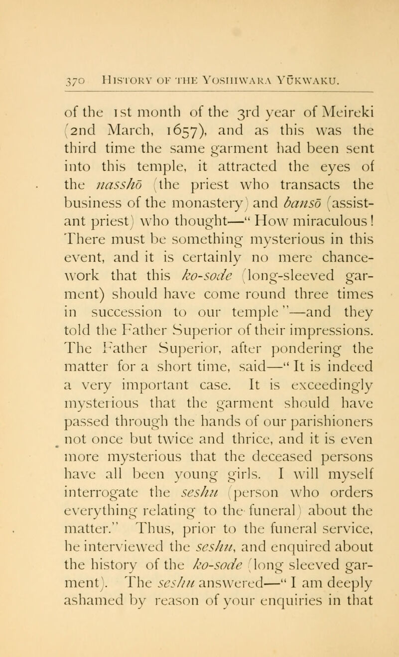 J/ of the 1st m(3nth of the 3rd year of Meireki (2nd March, 1657), and as this was the third time the same garment had been sent into this temple, it attracted the eyes of the jiassho ithe priest who transacts the business of the monastery and banso 'assist- ant priest) who thought— How miraculous ! There must be something; mysterious in this event, and it is certainly no mere chance- work that this ko-sode 'lonQ^-sleeved e^ar- ment) should have come round three times in succession to our temple—and they told the Father Superior of their impressions. The Father Superior, after pondering the matter for a short time, said— It is indeed a very important case. It is exceedingly mysterious that the garment should have passed through the hands of our parishioners not once but twice and thrice, and it is even more mysterious that the deceased persons have all been young girls. I will myself interrogate the seshn (person who orders everything relating to the funeral; about the matter. Thus, prior to the funeral service, he interviewed the seshii, and enquired about the history of the ko-sode (long sleeved gar- ment). The seshn answered— I am deeply ashamed by reason of your enquiries in that