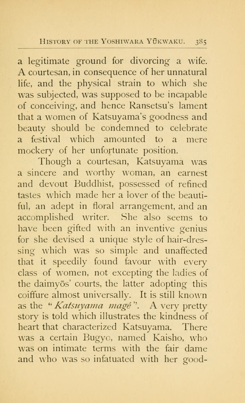 a legitimate ground for divorcing a wife. A courtesan, in consequence of her unnatural life, and the physical strain to which she was subjected, was supposed to be incapable of conceiving, and hence Ransetsu's lament that a women of Katsuyama's goodness and beauty should be condemned to celebrate a festival which amounted to a mere mockery of her unfortunate position. Though a courtesan, Katsuyama was a sincere and w^orthy woman, an earnest and devout Buddhist, possessed of refined tastes which made her a lover of the beauti- ful, an adept in floral arrangement, and an accomplished writer. vShe also seems to have been mfted with an in\'entive Qfenius for she devised a unique style of hair-dres- sing which was so simple and unaffected that it speedily found favour with every class of women, not excepting the ladies of the daimyos' courts, the latter adopting this coiffure almost universally. It is still known as the *' Katsiiyaina mage ''. A \'ery pretty story is told which illustrates the kindness of heart that characterized Katsuyama. There was a certain Bugyo, named Kaisho, who was on intimate terms with the fair dame and who was so infatuated with her good-