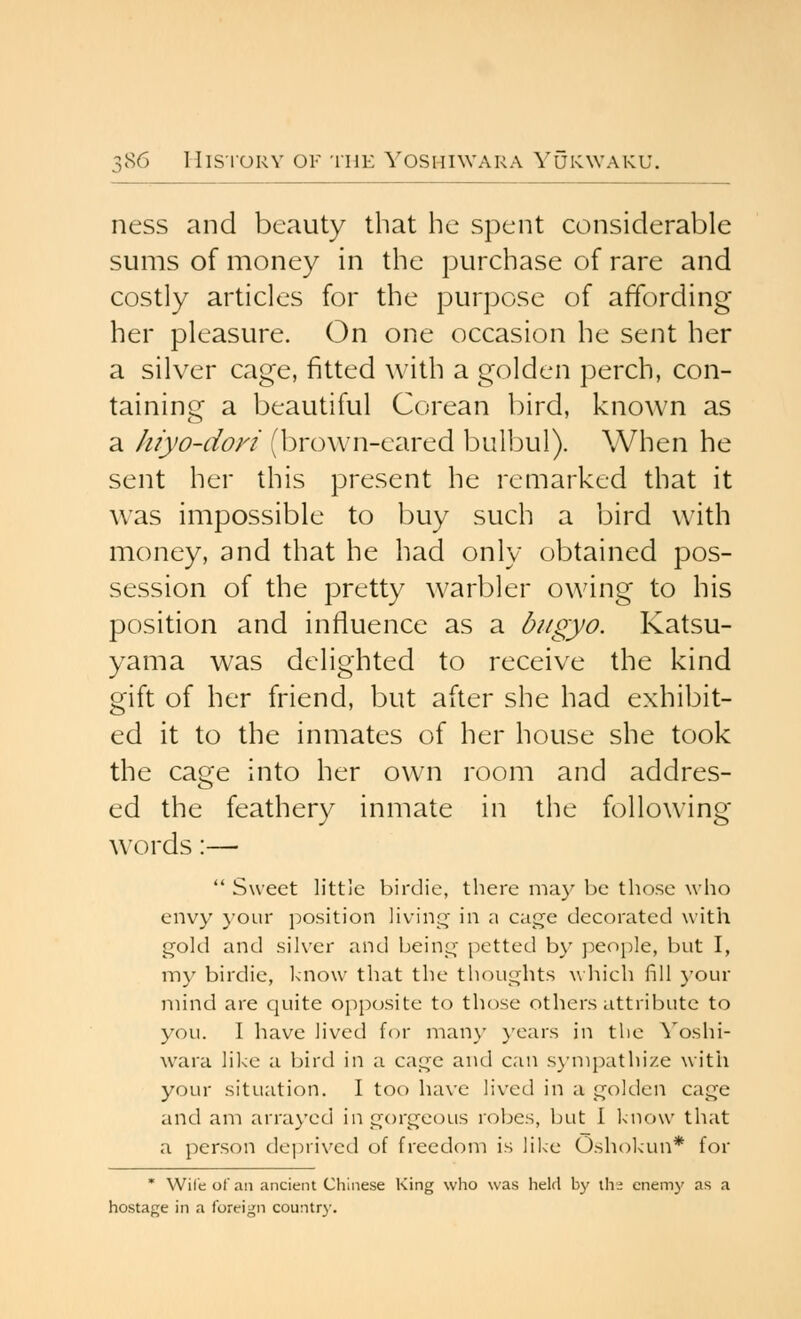 ness and beauty that he spent considerable sums of money in the purchase of rare and costly articles for the purpose of affording her pleasure. On one occasion he sent her a silver cage, fitted with a golden perch, con- taining a beautiful Corean bird, known as a hiyo-doyi (brown-eared bulbul). When he sent her this present he remarked that it was impossible to buy such a bird with money, and that he had only obtained pos- session of the pretty warbler owing to his position and influence as a bitgyo. Katsu- yama was delighted to receive the kind gift of her friend, but after she had exhibit- ed it to the inmates of her house she took the cage into her own room and addres- ed the feathery inmate in the following words:—  Sweet little birdie, there may be those who envy }-our position livin;^' in a cage decorated with gold and silver and being petted by people, but I, my birdie, know that the thoughts wliich fill your mind are quite opposite to those others attribute to you. I have lived for many years in the Yoshi- wara like a bird in a cage and can sj-mpathize with your situation. I too have lived in a golden cage and am arrayed in gorgeous robes, but 1 l<uow that a person de])rivcd of freedom is lil<e Oshokun* for * Wile of an ancient Chinese King who was held by \\\t enemj' as a hostage in a foreign country.