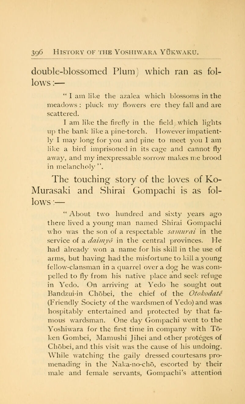 double-blossomed Plum] which ran as fol- lo^vs:—  I am like the a/.alea which l.)lossoms in the meadows : pkick m}- flowers ere they fall and are scattered. I am like the firefl}' in the field, which lights up the bank like a pine-torch. However impatient- h' I may long for }'ou and pine to meet you I am like a bird imprisoned in its cage and cannot fly away, and my inexpressable sorrow makes nie brood in melanclio!)' . The touching story of the loves of Ko- Murasaki and vShirai Gompachi is as fol- lows :—  About two hundred and sixty years ago there lived a young man named Shirai Gompaclii who was the son of a respectable samurai in the service of a daiinyo in the central provinces. He had already won a name for his skill in the use of arms, but having had the misfortune to kill a young fellow-clansman in a quarrel over a dog he was com- pelled to fly from his native i)lace and seek refuge in Yedo. On arriving at Yedo he sought out Band/.ui-in Chobei, the chief of the Otokodatt- (Friendly Society of the wardsmen of Yedo) and was hospitably entertained and protected by that fa- mous wardsman. One day Gompachi went to the Yoshiwara for the first time in company with To- ken Gombei, Mamushi Jihei and other proteges of Chobei, and this visit was the cause of his undoing. While watching the gaily dres.sed courtesans j^ro- menading in the Naka-no-cho, escorted by their male and female .servants, Gompachi's attention