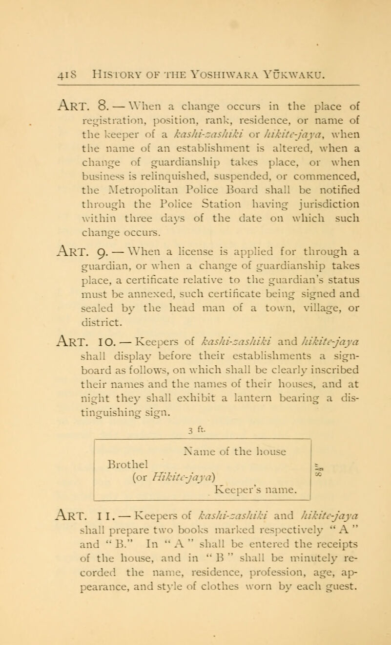 Art. 8. — when a change occurs in the place of reii^istration, position, rank, residence, or name of the Iceeper of a kashi-cas/iiki or hikitc-jaya, when the name of an establishment is altered, when a change of guardianship takes place, or when business is relinquished, suspended, or commenced, the Metropolitan Police Board shall be notified through the Police Station having jurisdiction within three days of the date on which such change occurs. Art. 9. — When a license is applied for through a guardian, or when a change of guardianship takes place, a certificate relative to the guardian's status iTiust be annexed, such certificate being signed and sealed by the head man of a town, village, or district. Art. 10. — Keepers of kashi-zashiki and Jiikitc-jaya shall display before their establishments a sign- board as follows, on which shall be clearly inscribed their names and the names of their houses, and at nicrht thev shall exhibit a lantern bearing a dis- tinguishing sign. 3 ft- Name of the liouse Brothel (or HikitC'jaya) Keeper's name. Art. II. — Keepers of kashi-zashiki and Jiikitc-jaya shall prepare two books marked respectively  A  and  B. In  A  shall be entered the receipts of the house, and in  B  shall be minutely re- corded the name, residence, profession, age, ap- pearance, and st\-le of clothes worn by each guest.