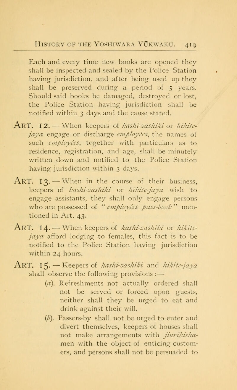 Each and evei}^ time new books are opened they shall be inspected and sealed by the Police Station having jurisdiction, and after being used up they shall be preserved during a period of 5 }'ears. Should said books be damaged, destroyed or lost, the Police Station having jurisdiction shall be notified within 3 da}'s and the cause stated. Art. 12. — When keepers of kashi-zasJiiki or Jiikitc- jaya engage or discharge employees, the names of such employees, together with particulars as to residence, registration, and age, shall be minutely \\'ritten down and notified to the I^olice Station having jurisdiction within 3 days. Art. 13- — when in the course of their business, keepers of kasJii-zasIiiki or hikite-jaya wish to engage assistants, they shall only engage persons who are possessed of  employees pass-book  men- tioned in Art. 43. Art. 14- — when keepers of kashi-rjasJuki or Jiikite- jaya afford lodging to females, this fact is to be notified to the Police Station having jurisdiction within 24 hours. Art. 15- — Keepers of kashi-zashiki and hikite-jaya shall observe the following provisions :— {(i). Refreshments not actually ordered shall not be served or forced upon guests, neither shall they be urged to eat and drink against their will. ip). Passers-by shall not be urged to enter and divert themselves, keepers of houses shall not make arrangements with jinrikisJia- men with the object of enticing custom- ers, and persons shall not be persuaded to