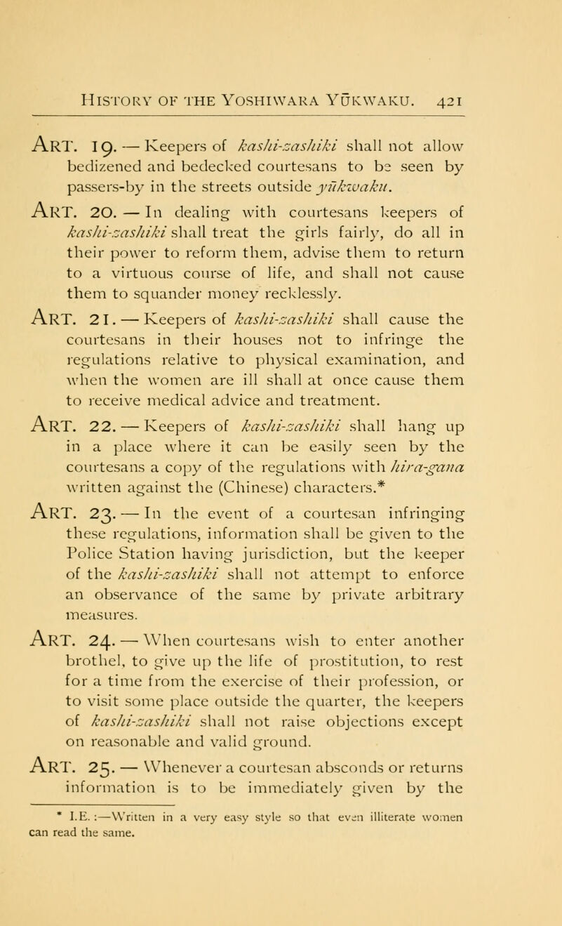 Art. 19. — Keepers of kashi-zashiki shall not allow bedizened and bedecked courtesans to be seen by passers-by in the streets outside yukiuakii. Art. 20. — In dealing with courtesans Iceepers of >('(^:r/;/-.:r^5/r//C'/shall treat the girls fairly, do all in their power to reform them, advise them to return to a virtuous course of life, and shall not cause them to squander money recklessly. Art. 21. — Keepers of kashi-rjashiki shall cause the courtesans in tlieir houses not to infringe the regulations relative to pliysical examination, and when the women are ill shall at once cause them to receive medical advice and treatment. Art. 22. — Keepers of kasJii-zasJuki shall hang up in a place where it can be easily seen by the courtesans a copy of the regulations witli Jura-gaua written against the (Chinese) characters.* Art. 23. — 111 the event of a courtesan infringing these regulations, information shall be given to the Police Station having jurisdiction, but the keeper of the kasJii-zasJiiki shall not attempt to enforce an observance of the same by private arbitrary measures. Art. 24- — when courtesans wish to enter another brothel, to give up the life of prostitution, to rest for a time from the exercise of their profession, or to visit some place outside the quarter, the keepers of kasJii-zasJiiki shall not raise objections except on reasonable and valid ground. Art. 25. — Whenever a courtesan absconds or returns information is to be immediately given by the ' I.E. :—Written in a very easy style so that evdn illiterate women can read tlie same.