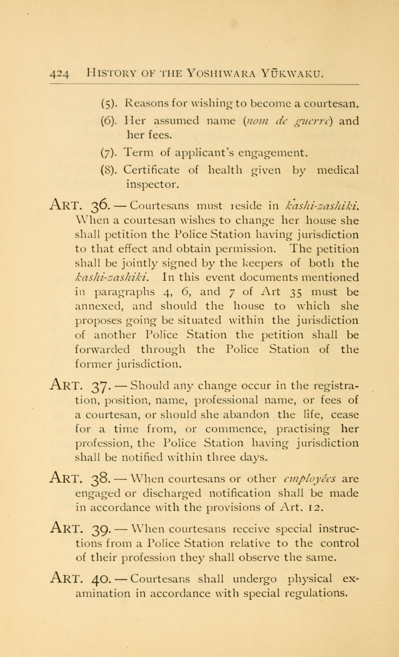 (5). Reasons for wishing to become a courtesan. (6). Iler assumed name {iiom dc giicrn) and her fees. (/). Term of applicant's engagement. (8). Certificate of health given by medical inspector. Art. 3^- — Courtesans must leside in kasJii-zashiki. When a courtesan wishes to change her house she shall petition the Police Station having jurisdiction to that effect and obtain permission. The petition shall be jointly signed by the keepers of both the kashi-zas/iiki. In this event documents mentioned in paragraphs 4, 6, and 7 of i\rt 35 must be annexed, and should the house to which she proposes going be situated within the jurisdiction of another Police Station the petition shall be forwarded through the Police Station of the former jurisdiction. Art. 37. — Should any change occur in the registra- tion, position, name, professional name, or fees of a courtesan, or should she abandon the life, cease for a time from, or conmience, practising her profession, the Police Station having jurisdiction shall be notified within three days. Art. 38- — When courtesans or other ciiipioyccs are engaged or discharged notification shall be made in accordance with the provisions of Art. 12. Art. 39- — when courtesans receive special instruc- tions from a Police Station relative to the control of their profession they shall observe the same. Art. 40- — Courtesans shall undergo ph}'sical ex- amination in accordance with special regulations.