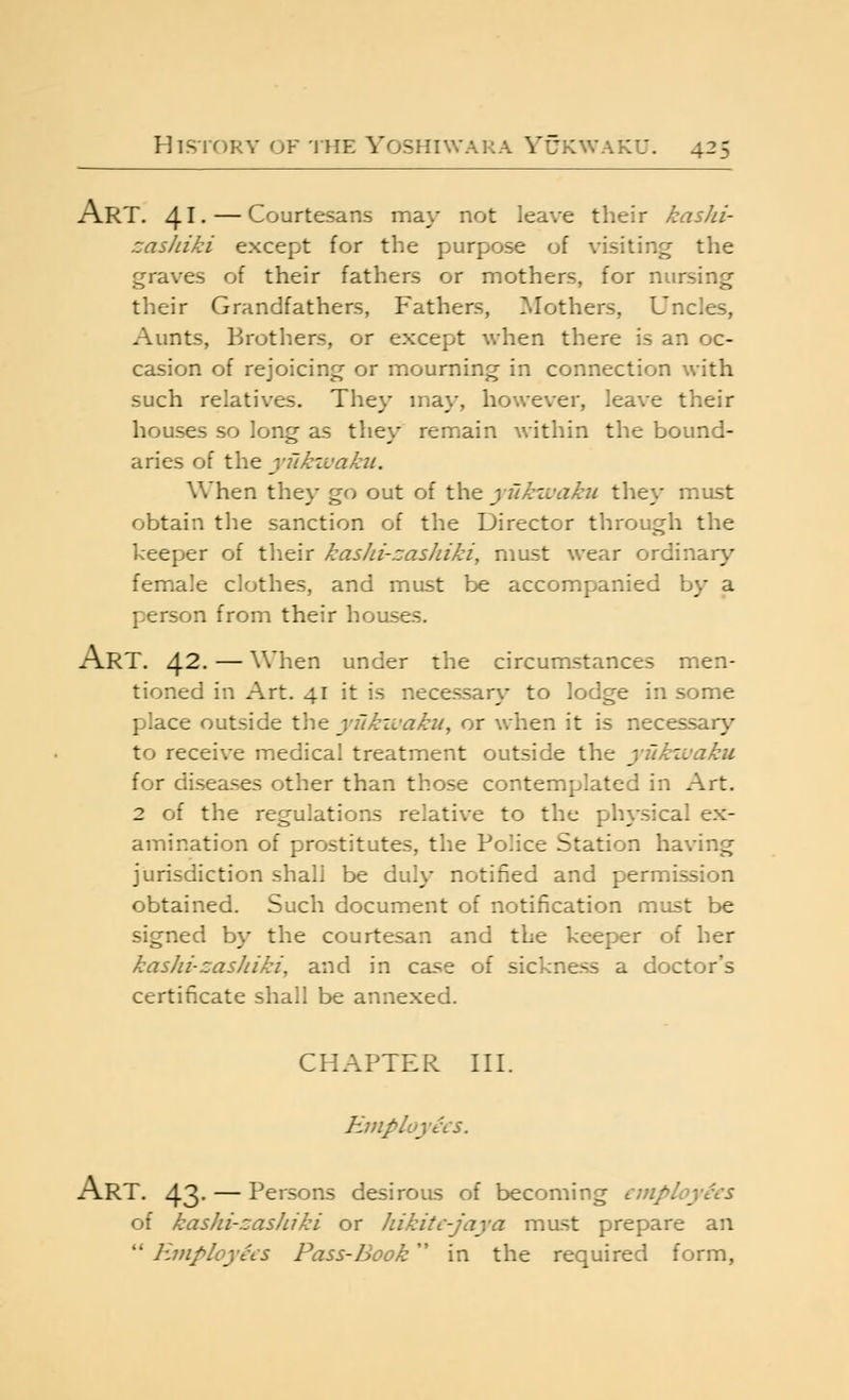 Art. 41* — Courtesans may not leave their kasJii- zashiki except for the purpose of visiting the graves of their fathers or mothers, for nursing their Grandfathers, Fathers, Mothers, Uncles, Aunts, Brothers, or except when there is an oc- casion of rejoicing or mourning in connection with such relatives. They may, however, leave their houses so long as they remain within the bound- aries of the ynkzvakii. When they go out of the yukzvaku tliey must obtain the sanction of the Director through the keeper of their kashi-zashiki, must wear ordinary female clothes, and must be accompanied by a person from their houses. Art. 42- — when under the circumstances men- tioned in Art. 41 it is necessary to lodge in some place outside the ynkivaku, or when it is necessary to receive medical treatment outside the yiikzvaku for diseases other than those contemplated in Art. 2 of the regulations relative to the physical ex- amination of prostitutes, the Police Station having jurisdiction shall be duly notified and permission obtained. Such document of notification must be signed by the courtesan and the keeper of her kashi-zasJiiki, and in ca-se of sickness a doctor's certificate shall be annexed. CHAPTER HI. Employees. Art. 43- — Persons desirous of becoming employees of kashi-zashiki or hikite-jaya mast prepare an  Employees Pass-Book in the required form,