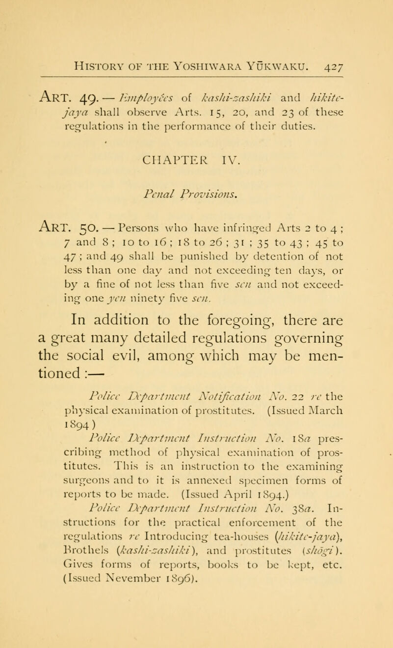 Art. 49- — Huiployccs of kasJd-.zashiJd and Jukitc- jaya shall observe Arts. 15, 20, and 23 of these regulations in the performance of their duties. CHAPTER IV. Penal Provisions. Art. 50. — Persons who have infrinc^ed Arts 2 to 4 ; 7 and 8 ; 10 to 16 ; 18 to 26 ; 31 ; 35 to 43 ; 45 to 47 ; and 49 shall be punished by detention of not less than one day and not exceeding; ten days, or by a fine of not less than five sen and not exceed- ing owe yen ninet\- five sen. In addition to the foregoing, there are a great many detailed regulations governing the social evil, among which may be men- tioned :— Police Department Notification No. 22 re the physical examination of prostitutes. (Issued ]\Iarch 1894) Police Department Iiistniction A'o. i Sta pres- cribing method of physical examination of pros- titutes. This is an instruction to the examining surgeons and to it is annexed specimen forms of reports to be made. (Issued April 1894.) Police apartment Instruction A'o. 38^. In- structions for the practical enforcement of the regulations re Introducing tea-houses {liikite-faya), Prothels {kashi-zasJiiki), and prostitutes (shoi^i). Gives forms of reports, books to be kept, etc. (Issued Nevember 1896).