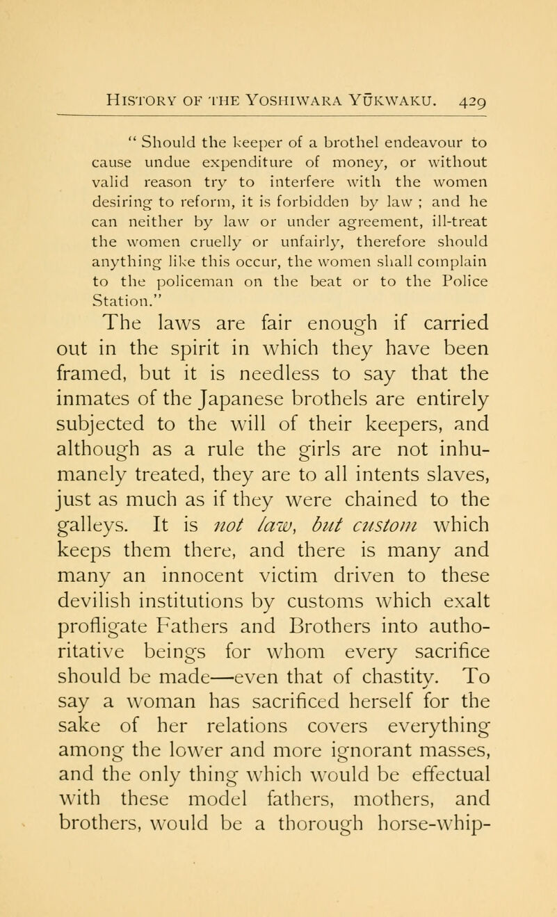  Should the keeper of a brothel endeavour to cause undue expenditure of money, or without valid reason try to interfere with the women desiring to reform, it is forbidden by law ; and he can neither by law or under agreement, ill-treat the women cruelly or unfairly, therefore should anything like this occur, the women shall complain to the policeman on the beat or to the Police Station. The laws are fair enough if carried out in the spirit in which they have been framed, but it is needless to say that the inmates of the Japanese brothels are entirely subjected to the will of their keepers, and although as a rule the girls are not inhu- manely treated, they are to all intents slaves, just as much as if they were chained to the galleys. It is not law, but atstom which keeps them there, and there is many and many an innocent victim driven to these devilish institutions by customs which exalt profligate Fathers and Brothers into autho- ritative beings for whom every sacrifice should be made—even that of chastitv. To say a woman has sacrificed herself for the sake of her relations covers everything among the lower and more ignorant masses, and the only thing which would be effectual with these model fathers, mothers, and brothers, would be a thorough horse-whip-