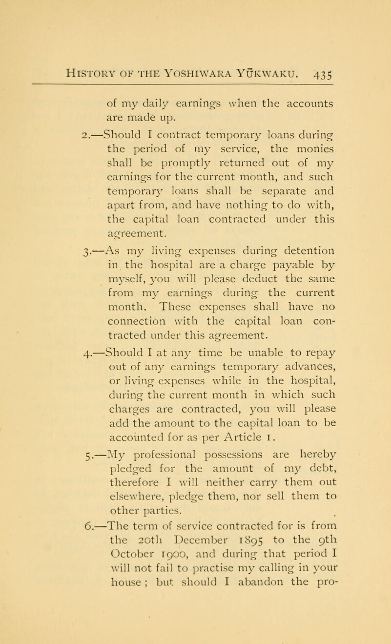 of my daily earnin£Ts when the accounts are made up. 2.—Should I contract temporary loans during the period of my service, the monies shall be promptly returned out of my earnings for the current month, and such temporary loans shall be separate and apart from, and have nothing to do with, the capital loan contracted under this agreement. 3.—As my living expenses during detention in the hospital are a charge payable by myself, you will please deduct the same from m\' earnings during the current month. These expenses shall have no connection with the capital loan con- tracted under this agreement. 4.—Should I at an}' time be unable to repay out of any earnings temporary advances, or living expenses while in the hospital, during the current month in which such charges are contracted, you will please add the amount to the capital loan to be accounted for as per Article i. 5.—My professional possessions are licreby pledged for the amount of my debt, therefore I will neither carry them out elsewhere, pledge them, nor sell them to other parties. 6.—The term (^f service contracted for is from the 20th December 1895 to the 9th October 1900, and during that period I will not fail to practise my calling in your house ; but should I abandon the pro-