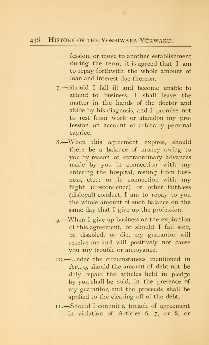 fession, or move to another establishment during the term, it is agreed that I am to repay forthwith the whole amount of loan and interest due thereon. /.—Should I fall ill and become unable to attend to business, I shall leave the matter in the hands of the doctor and abide by his diagnosis, and 1 promise not to rest from work- or abandon my pro- fession on account of arbitrary personal caprice. 8.—When this agreement expires, should there be a balance of money owing to you by reason of extraordinary advances made by you in connection with my entering the hospital, resting from busi- ness, etc.; or in connection with my flight (abscondence) or other faithless (disloyal) conduct, I am to repay to you the whole amount of such balance on the same day that I give up the profession. g.—When I give up business on the expiration of this agreement, or should I fall sick, be disabled, or die, my guarantor will receive me and will positively not cause you any trouble or annoyance. lo.—Under the circumstances mentioned in Art. 9, should the amount of debt not be duly repaid the articles held in pledge by you shall be sold, in the presence of my guarantor, and the proceeds shall be applied to the clearing off of the debt. II.—Should I commit a breach of agreement in violation of Articles 6, 7, or 8, or