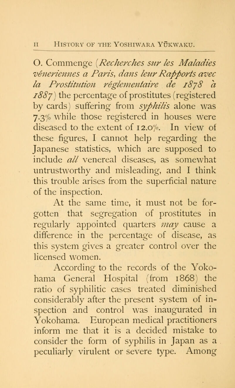 O. Commenge [Recherches sttr les Maladies venerieimes a Paris, dans leur Rapports avec la Prostitution reglenientaire de i8j8 a i88j) the percentage of prostitutes (registered by cards) suffering from syphilis alone was 7.370 while those registered in houses were diseased to the extent of 12.07°. In view of these figures, I cannot help regarding the Japanese statistics, which are supposed to include all venereal diseases, as somewhat untrustworthy and misleading, and I think this trouble arises from the superficial nature of the inspection. At the same time, it must not be for- gotten that segregation of prostitutes in regularly appointed quarters may cause a difference in the percentage of disease, as this system gives a greater control over the licensed women. According to the records of the Yoko- hama General Hospital (from 1868) the ratio of syphilitic cases treated diminished considerably after the present system of in- spection and control was inaugurated in Yokohama. European medical practitioners inform me that it is a decided mistake to consider the form of syphilis in Japan as a peculiarly virulent or severe type. Among