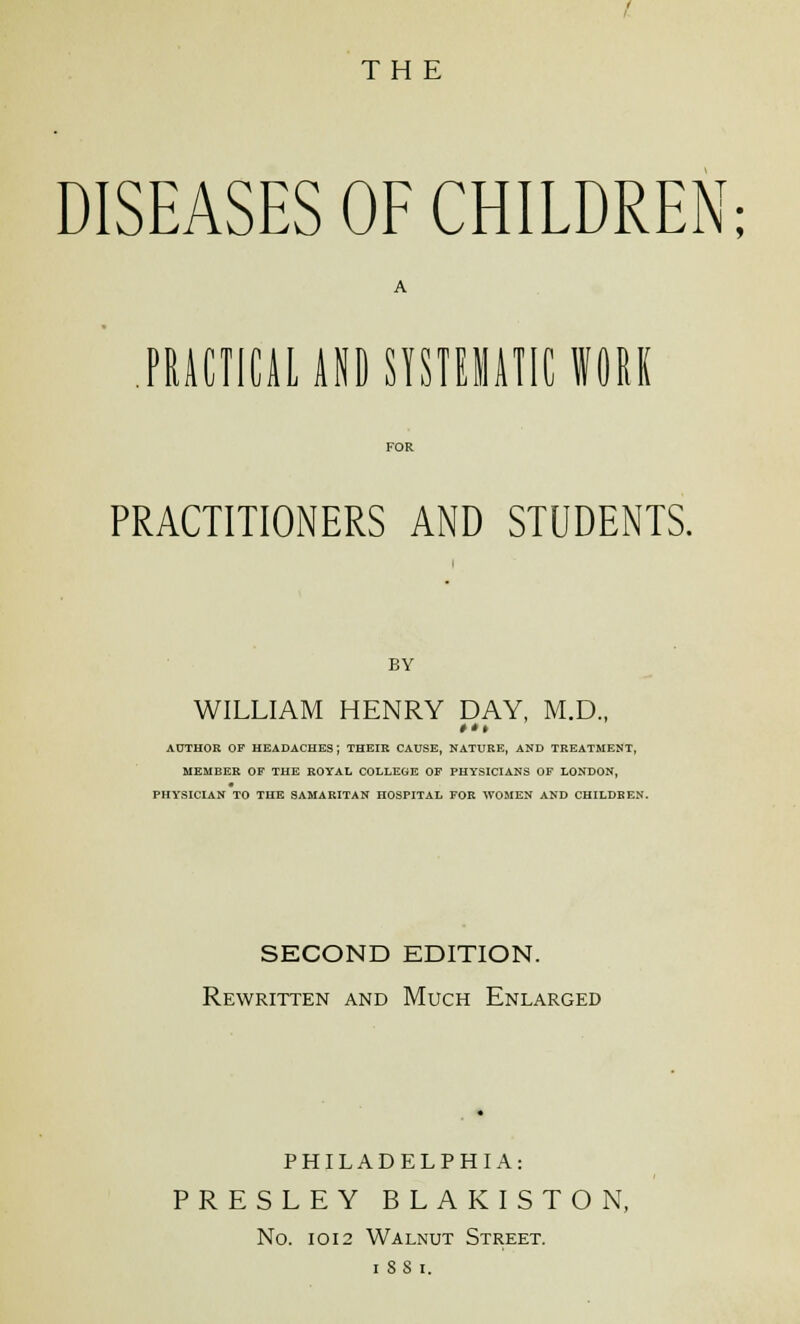 DISEASES OF CHILDREN; PRACTICAL AND SYSTEMATIC WORK PRACTITIONERS AND STUDENTS. BY WILLIAM HENRY DAY, M.D., AUTHOR OF HEADACHES; THEIR CAUSE, NATURE, AND TREATMENT, MEMBER OF THE ROYAL COLLEGE OF PHYSICIANS OF LONDON, PHYSICIAN TO THE SAMARITAN HOSPITAL FOR WOMEN AND CHILDREN. SECOND EDITION. Rewritten and Much Enlarged PHILADELPHIA: PRESLEY BLAKISTON, No. 1012 Walnut Street, i ss i.