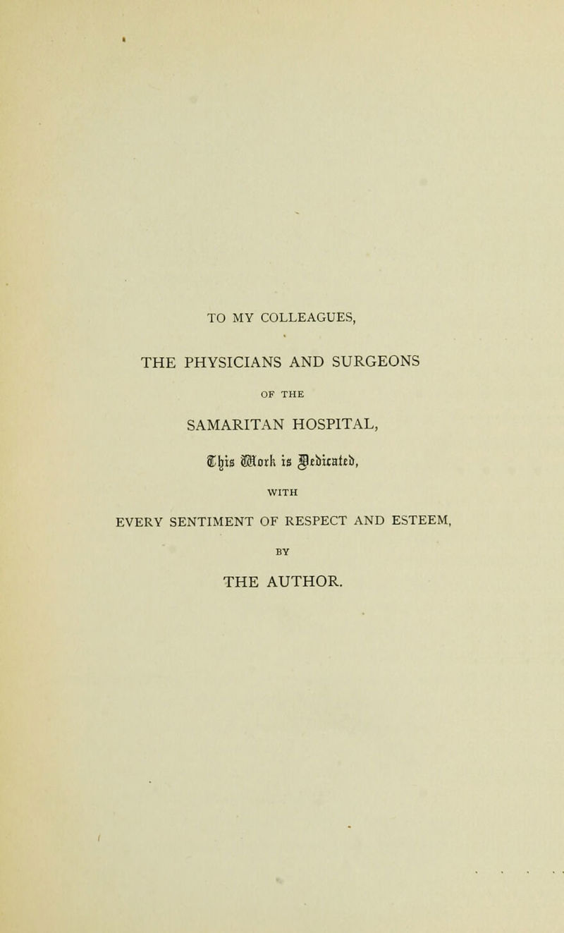 TO MY COLLEAGUES, THE PHYSICIANS AND SURGEONS OF THE SAMARITAN HOSPITAL, S^rs Math is gUbiraitb, WITH EVERY SENTIMENT OF RESPECT AND ESTEEM, BY THE AUTHOR.