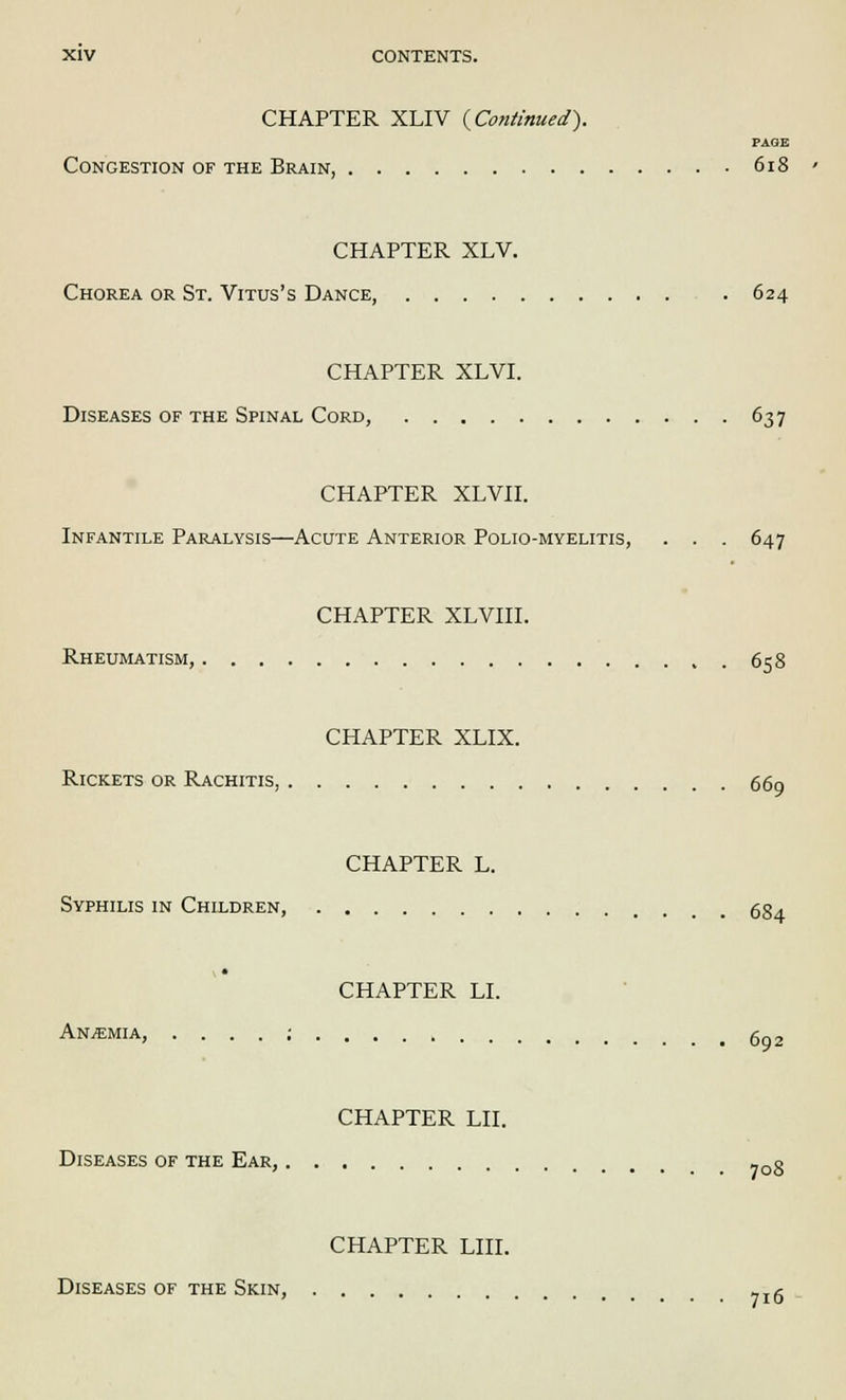 CHAPTER XLIV {Continued). PAGE Congestion of the Brain, 618 CHAPTER XLV. Chorea or St. Vitus's Dance, 624 CHAPTER XLVI. Diseases of the Spinal Cord, 637 CHAPTER XLVII. Infantile Paralysis—Acute Anterior Polio-myelitis, . . . 647 CHAPTER XLVIII. Rheumatism, 658 CHAPTER XLIX. Rickets or Rachitis, 669 CHAPTER L. Syphilis in Children, gg. CHAPTER LI. Anaemia, ....:. 692 CHAPTER LII. Diseases of the Ear, _0g CHAPTER LIII. Diseases of the Skin, ?Ig