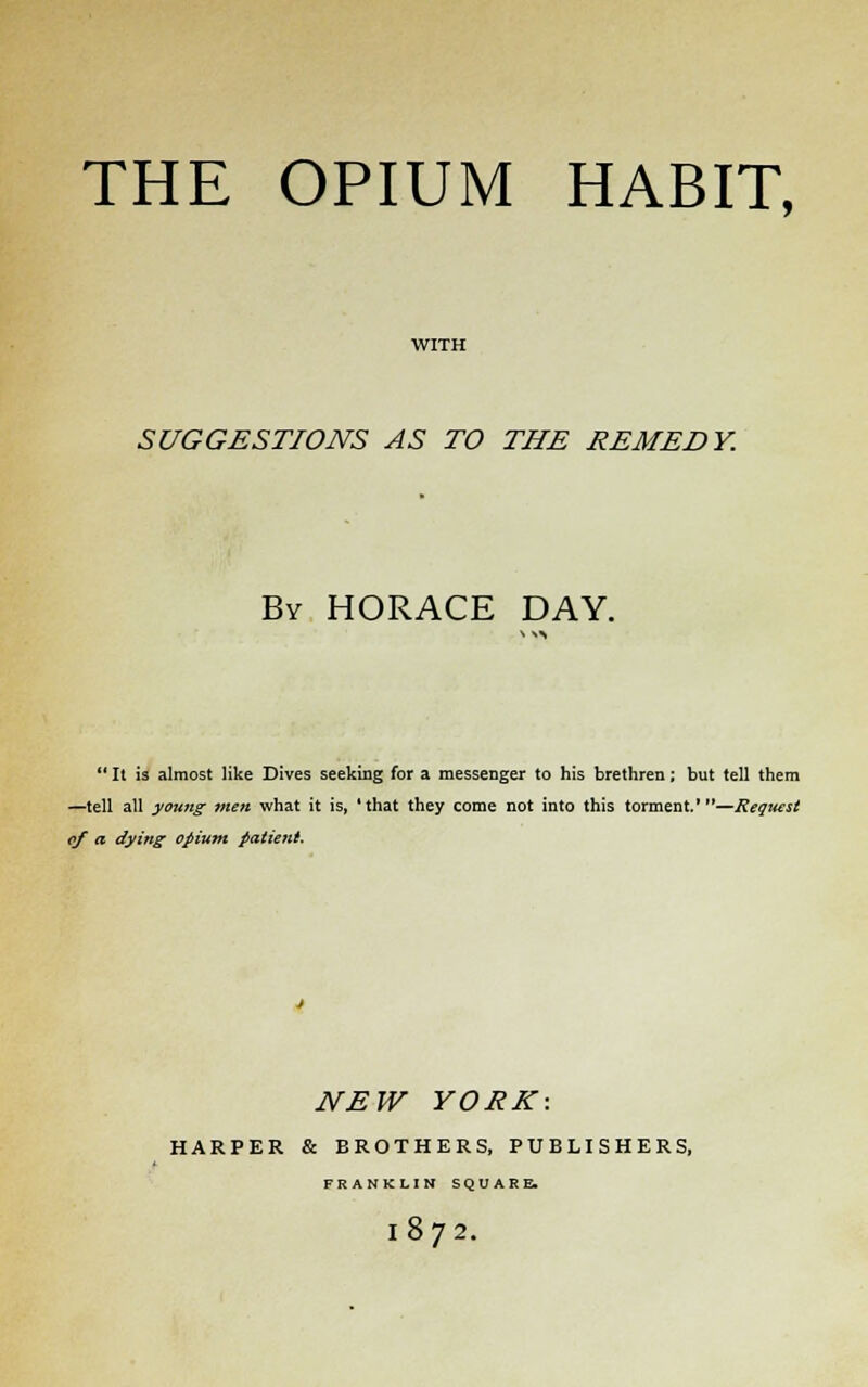 THE OPIUM HABIT, SUGGESTIONS AS TO THE REMEDY. By HORACE DAY.  It is almost like Dives seeking for a messenger to his brethren; but tell them —tell all young men what it is, 'that they come not into this torment.'—Request cf a dying opium patient. NEW YORK: HARPER & BROTHERS, PUBLISHERS, FRANKLIN SQUARE. 18 72.