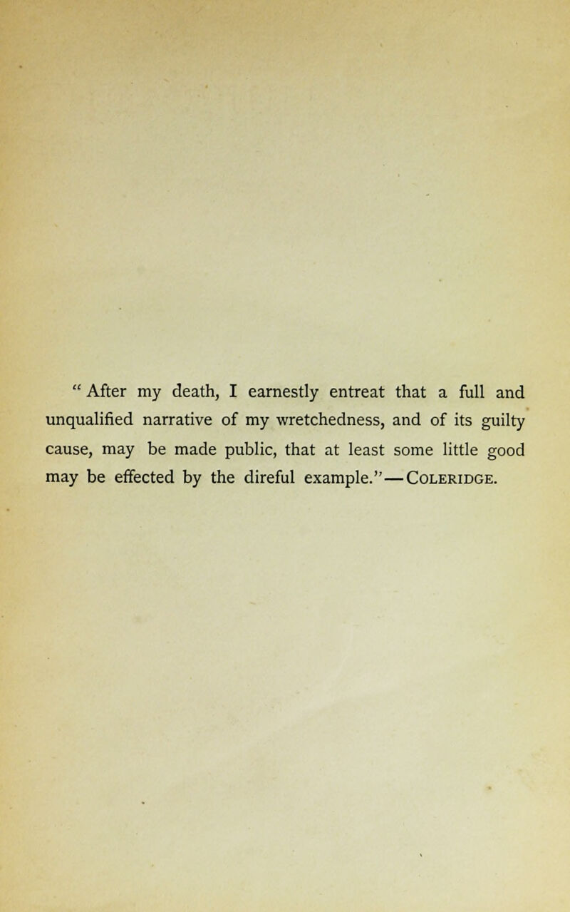 unqualified narrative of my wretchedness, and of its guilty cause, may be made public, that at least some little good may be effected by the direful example.—Coleridge.