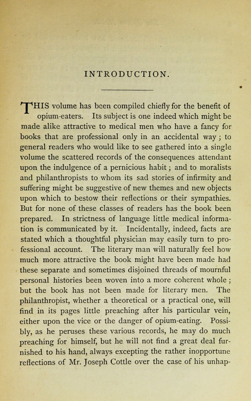 INTRODUCTION. ' I 'HIS volume has been compiled chiefly for the benefit of opium-eaters. Its subject is one indeed which might be made alike attractive to medical men who have a fancy for books that are professional only in an accidental way ; to general readers who would like to see gathered into a single volume the scattered records of the consequences attendant upon the indulgence of a pernicious habit; and to moralists and philanthropists to whom its sad stories of infirmity and suffering might be suggestive of new themes and new objects upon which to bestow their reflections or their sympathies. But for none of these classes of readers has the book been prepared. In strictness of language little medical informa- tion is communicated by it. Incidentally, indeed, facts are stated which a thoughtful physician may easily turn to pro- fessional account. The literary man will naturally feel how much more attractive the book might have been made had these separate and sometimes disjoined threads of mournful personal histories been woven into a more coherent whole ; but the book has not been made for literary men. The philanthropist, whether a theoretical or a practical one, will find in its pages little preaching after his particular vein, either upon the vice or the danger of opium-eating. Possi- bly, as he peruses these various records, he may do much preaching for himself, but he will not find a great deal fur- nished to his hand, always excepting the rather inopportune reflections of Mr. Joseph Cottle over the case of his unhap-