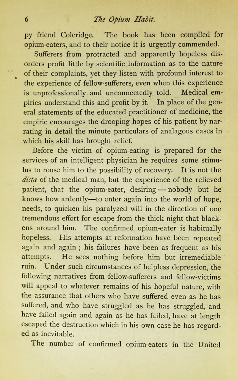 py friend Coleridge. The book has been compiled for opium-eaters, and to their notice it is urgently commended. Sufferers from protracted and apparently hopeless dis- orders profit little by scientific information as to the nature of their complaints, yet they listen with profound interest to the experience of fellow-sufferers, even when this experience is unprofessionally and unconnectedly told. Medical em- pirics understand this and profit by it. In place of the gen- eral statements of the educated practitioner of medicine, the empiric encourages the drooping hopes of his patient by nar- rating in detail the minute particulars of analagous cases in which his skill has brought relief. Before the victim of opium-eating is prepared for the services of an intelligent physician he requires some stimu- lus to rouse him to the possibility of recovery. It is not the dicta of the medical man, but the experience of the relieved patient, that the opium-eater, desiring — nobody but he knows how ardently—to enter again into the world of hope, needs, to quicken his paralyzed will in the direction of one tremendous effort for escape from the thick night that black- ens around him. The confirmed opium-eater is habitually hopeless. His attempts at reformation have been repeated again and again ; his failures have been as frequent as his attempts. He sees nothing before him but irremediable ruin. Under such circumstances of helpless depression, the following narratives from fellow-sufferers and fellow-victims will appeal to whatever remains of his hopeful nature, with the assurance that others who have suffered even as he has suffered, and who have struggled as he has struggled, and have failed again and again as he has failed, have at length escaped the destruction which in his own case he has regard- ed as inevitable. The number of confirmed opium-eaters in the United