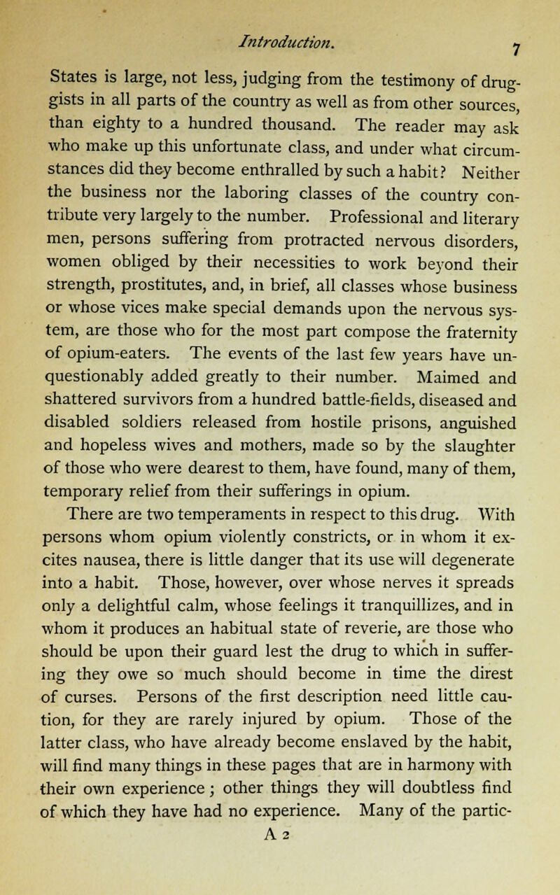 States is large, not less, judging from the testimony of drug- gists in all parts of the country as well as from other sources, than eighty to a hundred thousand. The reader may ask who make up this unfortunate class, and under what circum- stances did they become enthralled by such a habit ? Neither the business nor the laboring classes of the country con- tribute very largely to the number. Professional and literary men, persons suffering from protracted nervous disorders, women obliged by their necessities to work beyond their strength, prostitutes, and, in brief, all classes whose business or whose vices make special demands upon the nervous sys- tem, are those who for the most part compose the fraternity of opium-eaters. The events of the last few years have un- questionably added greatly to their number. Maimed and shattered survivors from a hundred battle-fields, diseased and disabled soldiers released from hostile prisons, anguished and hopeless wives and mothers, made so by the slaughter of those who were dearest to them, have found, many of them, temporary relief from their sufferings in opium. There are two temperaments in respect to this drug. With persons whom opium violently constricts, or in whom it ex- cites nausea, there is little danger that its use will degenerate into a habit. Those, however, over whose nerves it spreads only a delightful calm, whose feelings it tranquillizes, and in whom it produces an habitual state of reverie, are those who should be upon their guard lest the drug to which in suffer- ing they owe so much should become in time the direst of curses. Persons of the first description need little cau- tion, for they are rarely injured by opium. Those of the latter class, who have already become enslaved by the habit, will find many things in these pages that are in harmony with their own experience; other things they will doubtless find of which they have had no experience. Many of the partic- A2