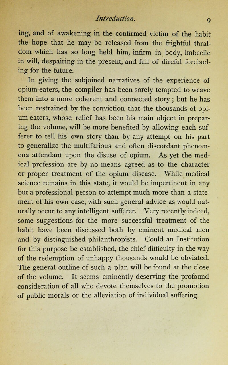 ing, and of awakening in the confirmed victim of the habit the hope that he may be released from the frightful thral- dom which has so long held him, infirm in body, imbecile in will, despairing in the present, and full of direful forebod- ing for the future. In giving the subjoined narratives of the experience of opium-eaters, the compiler has been sorely tempted to weave them into a more coherent and connected story j but he has been restrained by the conviction that the thousands of opi- um-eaters, whose relief has been his main object in prepar- ing the volume, will be more benefited by allowing each suf- ferer to tell his own story than by any attempt on his part to generalize the multifarious and often discordant phenom- ena attendant upon the disuse of opium. As yet the med- ical profession are by no means agreed as to the character or proper treatment of the opium disease. While medical science remains in this state, it would be impertinent in any but a professional person to attempt much more than a state- ment of his own case, with such general advice as would nat- urally occur to any intelligent sufferer. Very recently indeed, some suggestions for the more successful treatment of the habit have been discussed both by eminent medical men and by distinguished philanthropists. Could an Institution for this purpose be established, the chief difficulty in the way of the redemption of unhappy thousands would be obviated. The general outline of such a plan will be found at the close of the volume. It seems eminently deserving the profound consideration of all who devote themselves to the promotion of public morals or the alleviation of individual suffering.