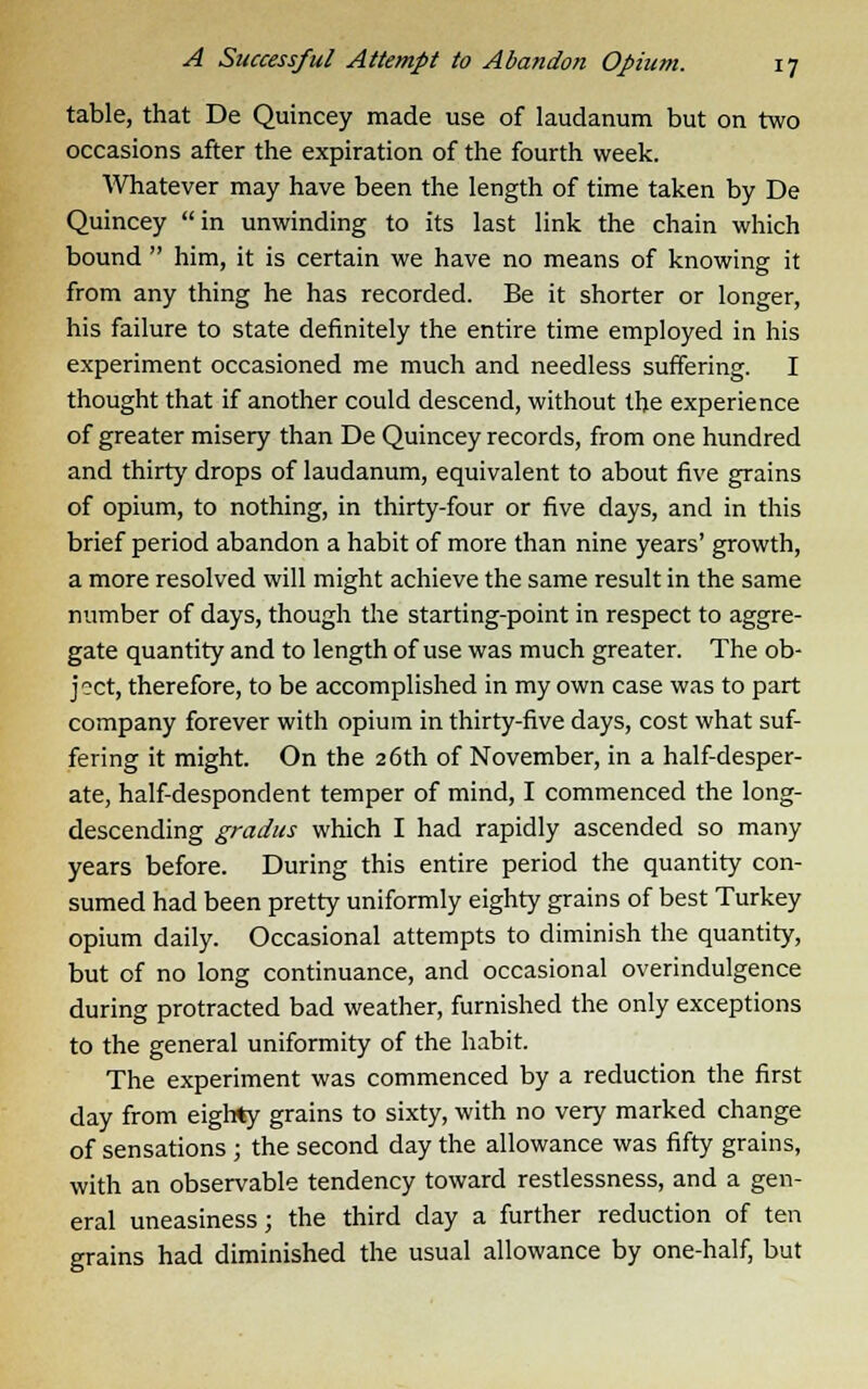 table, that De Quincey made use of laudanum but on two occasions after the expiration of the fourth week. Whatever may have been the length of time taken by De Quincey in unwinding to its last link the chain which bound  him, it is certain we have no means of knowing it from any thing he has recorded. Be it shorter or longer, his failure to state definitely the entire time employed in his experiment occasioned me much and needless suffering. I thought that if another could descend, without the experience of greater misery than De Quincey records, from one hundred and thirty drops of laudanum, equivalent to about five grains of opium, to nothing, in thirty-four or five days, and in this brief period abandon a habit of more than nine years' growth, a more resolved will might achieve the same result in the same number of days, though the starting-point in respect to aggre- gate quantity and to length of use was much greater. The ob- ject, therefore, to be accomplished in my own case was to part company forever with opium in thirty-five days, cost what suf- fering it might. On the 26th of November, in a half-desper- ate, half-despondent temper of mind, I commenced the long- descending gradus which I had rapidly ascended so many years before. During this entire period the quantity con- sumed had been pretty uniformly eighty grains of best Turkey opium daily. Occasional attempts to diminish the quantity, but of no long continuance, and occasional overindulgence during protracted bad weather, furnished the only exceptions to the general uniformity of the habit. The experiment was commenced by a reduction the first day from eighty grains to sixty, with no very marked change of sensations ; the second day the allowance was fifty grains, with an observable tendency toward restlessness, and a gen- eral uneasiness; the third clay a further reduction of ten grains had diminished the usual allowance by one-half, but