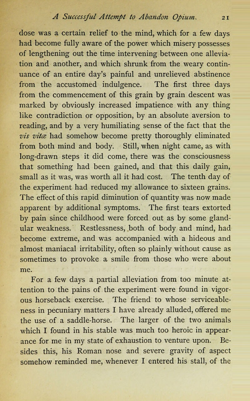 dose was a certain relief to the mind, which for a few days had become fully aware of the power which misery possesses of lengthening out the time intervening between one allevia- tion and another, and which shrunk from the weary contin- uance of an entire day's painful and unrelieved abstinence from the accustomed indulgence. The first three days from the commencement of this grain by grain descent was marked by obviously increased impatience with any thing like contradiction or opposition, by an absolute aversion to reading, and by a very humiliating sense of the fact that the vis vita had somehow become pretty thoroughly eliminated from both mind and body. Still, when night came, as with long-drawn steps it did come, there was the consciousness that something had been gained, and that this daily gain, small as it was, was worth all it had cost. The tenth day of the experiment had reduced my allowance to sixteen grains. The effect of this rapid diminution of quantity was now made apparent by additional symptoms. The first tears extorted by pain since childhood were forced out as by some gland- ular weakness. Restlessness, .both of body and mind, had become extreme, and was accompanied with a hideous and almost maniacal irritability, often so plainly without cause as sometimes to provoke a smile from those who were about me. For a few days a partial alleviation from too minute at- tention to the pains of the experiment were found in vigor- ous horseback exercise. The friend to whose serviceable- ness in pecuniary matters I have already alluded, offered me the use of a saddle-horse. The larger of the two animals which I found in his stable was much too heroic in appear- ance for me in my state of exhaustion to venture upon. Be- sides this, his Roman nose and severe gravity of aspect somehow reminded me, whenever I entered his stall, of the