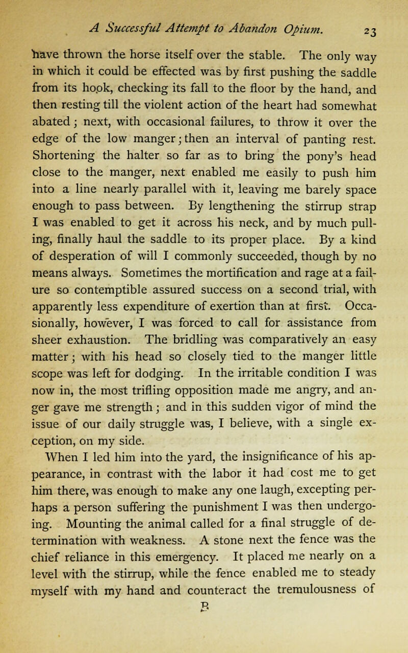 have thrown the horse itself over the stable. The only way in which it could be effected was by first pushing the saddle from its ho.ok, checking its fall to the floor by the hand, and then resting till the violent action of the heart had somewhat abated; next, with occasional failures, to throw it over the edge of the low manger; then an interval of panting rest. Shortening the halter so far as to bring the pony's head close to the manger, next enabled me easily to push him into a line nearly parallel with it, leaving me barely space enough to pass between. By lengthening the stirrup strap I was enabled to get it across his neck, and by much pull- ing, finally haul the saddle to its proper place. By a kind of desperation of will I commonly succeeded, though by no means always. Sometimes the mortification and rage at a fail- ure so contemptible assured success on a second trial, with apparently less expenditure of exertion than at first. Occa- sionally, however, I was forced to call for assistance from sheer exhaustion. The bridling was comparatively an easy matter; with his head so closely tied to the manger little scope was left for dodging. In the irritable condition I was now in, the most trifling opposition made me angry, and an- ger gave me strength; and in this sudden vigor of mind the issue of our daily struggle was, I believe, with a single ex- ception, on my side. When I led him into the yard, the insignificance of his ap- pearance, in contrast with the labor it had cost me to get him there, was enough to make any one laugh, excepting per- haps a person suffering the punishment I was then undergo- ing. Mounting the animal called for a final struggle of de- termination with weakness. A stone next the fence was the chief reliance in this emergency. It placed me nearly on a level with the stirrup, while the fence enabled me to steady myself with my hand and counteract the tremulousness of B