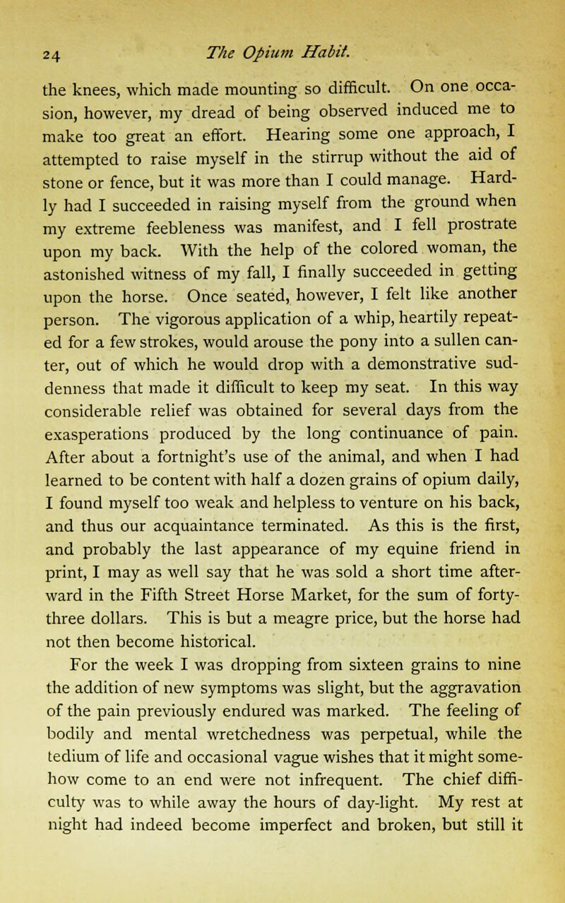 the knees, which made mounting so difficult. On one occa- sion, however, my dread of being observed induced me to make too great an effort. Hearing some one approach, I attempted to raise myself in the stirrup without the aid of stone or fence, but it was more than I could manage. Hard- ly had I succeeded in raising myself from the ground when my extreme feebleness was manifest, and I fell prostrate upon my back. With the help of the colored woman, the astonished witness of my fall, I finally succeeded in getting upon the horse. Once seated, however, I felt like another person. The vigorous application of a whip, heartily repeat- ed for a few strokes, would arouse the pony into a sullen can- ter, out of which he would drop with a demonstrative sud- denness that made it difficult to keep my seat. In this way considerable relief was obtained for several days from the exasperations produced by the long continuance of pain. After about a fortnight's use of the animal, and when I had learned to be content with half a dozen grains of opium daily, I found myself too weak and helpless to venture on his back, and thus our acquaintance terminated. As this is the first, and probably the last appearance of my equine friend in print, I may as well say that he was sold a short time after- ward in the Fifth Street Horse Market, for the sum of forty- three dollars. This is but a meagre price, but the horse had not then become historical. For the week I was dropping from sixteen grains to nine the addition of new symptoms was slight, but the aggravation of the pain previously endured was marked. The feeling of bodily and mental wretchedness was perpetual, while the tedium of life and occasional vague wishes that it might some- how come to an end were not infrequent. The chief diffi- culty was to while away the hours of day-light. My rest at night had indeed become imperfect and broken, but still it