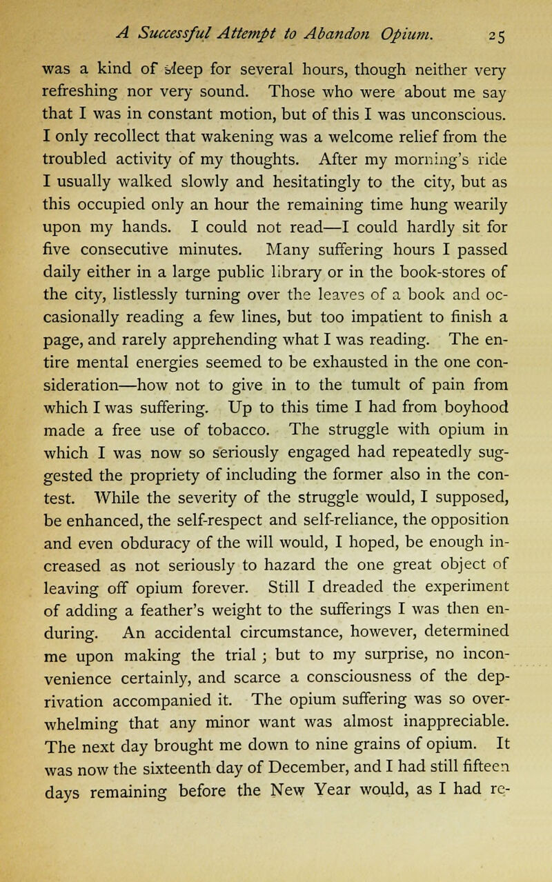 was a kind of bleep for several hours, though neither very- refreshing nor very sound. Those who were about me say that I was in constant motion, but of this I was unconscious. I only recollect that wakening was a welcome relief from the troubled activity of my thoughts. After my morning's ride I usually walked slowly and hesitatingly to the city, but as this occupied only an hour the remaining time hung wearily upon my hands. I could not read—I could hardly sit for five consecutive minutes. Many suffering hours I passed daily either in a large public library or in the book-stores of the city, listlessly turning over the leaves of a book and oc- casionally reading a few lines, but too impatient to finish a page, and rarely apprehending what I was reading. The en- tire mental energies seemed to be exhausted in the one con- sideration—how not to give in to the tumult of pain from which I was suffering. Up to this time I had from boyhood made a free use of tobacco. The struggle with opium in which I was now so seriously engaged had repeatedly sug- gested the propriety of including the former also in the con- test. While the severity of the struggle would, I supposed, be enhanced, the self-respect and self-reliance, the opposition and even obduracy of the will would, I hoped, be enough in- creased as not seriously to hazard the one great object of leaving off opium forever. Still I dreaded the experiment of adding a feather's weight to the sufferings I was then en- during. An accidental circumstance, however, determined me upon making the trial; but to my surprise, no incon- venience certainly, and scarce a consciousness of the dep- rivation accompanied it. The opium suffering was so over- whelming that any minor want was almost inappreciable. The next day brought me down to nine grains of opium. It was now the sixteenth day of December, and I had still fifteen days remaining before the New Year would, as I had re-