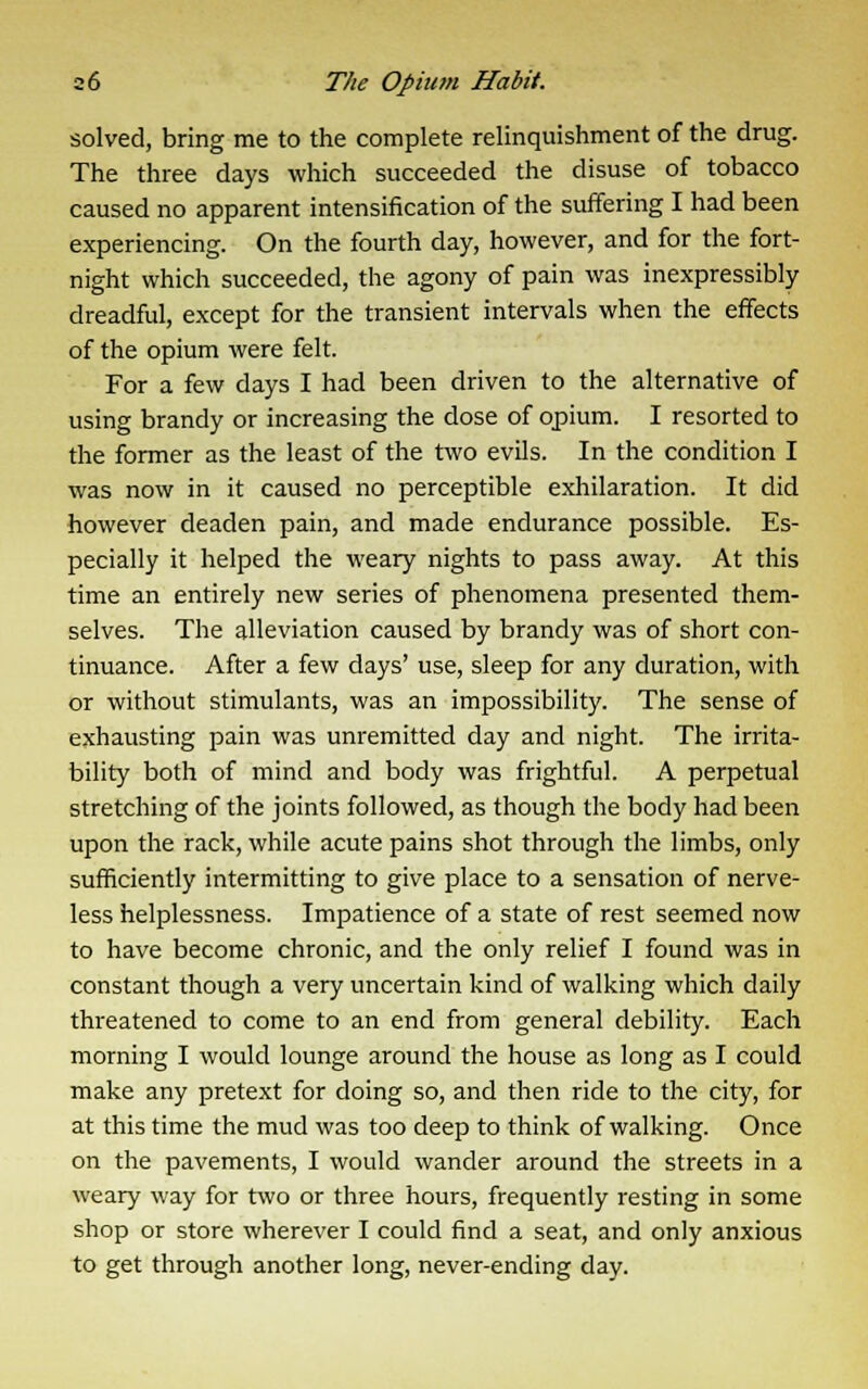 solved, bring me to the complete relinquishment of the drug. The three days which succeeded the disuse of tobacco caused no apparent intensification of the suffering I had been experiencing. On the fourth day, however, and for the fort- night which succeeded, the agony of pain was inexpressibly dreadful, except for the transient intervals when the effects of the opium were felt. For a few days I had been driven to the alternative of using brandy or increasing the dose of opium. I resorted to the former as the least of the two evils. In the condition I was now in it caused no perceptible exhilaration. It did however deaden pain, and made endurance possible. Es- pecially it helped the weary nights to pass away. At this time an entirely new series of phenomena presented them- selves. The alleviation caused by brandy was of short con- tinuance. After a few days' use, sleep for any duration, with or without stimulants, was an impossibility. The sense of exhausting pain was unremitted day and night. The irrita- bility both of mind and body was frightful. A perpetual stretching of the joints followed, as though the body had been upon the rack, while acute pains shot through the limbs, only sufficiently intermitting to give place to a sensation of nerve- less helplessness. Impatience of a state of rest seemed now to have become chronic, and the only relief I found was in constant though a very uncertain kind of walking which daily threatened to come to an end from general debility. Each morning I would lounge around the house as long as I could make any pretext for doing so, and then ride to the city, for at this time the mud was too deep to think of walking. Once on the pavements, I would wander around the streets in a weary way for two or three hours, frequently resting in some shop or store wherever I could find a seat, and only anxious to get through another long, never-ending day.