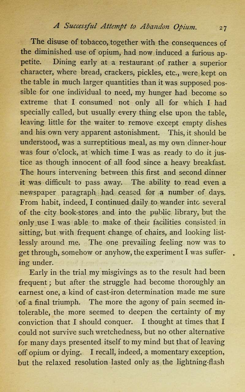 The disuse of tobacco, together with the consequences of the diminished use of opium, had now induced a furious ap- petite. Dining early at a restaurant of rather a superior character, where bread, crackers, pickles, etc., were kept on the table in much larger quantities than it was supposed pos- sible for one individual to need, my hunger had become so extreme that I consumed not only all for which I had specially called, but usually every thing else upon the table, leaving little for the waiter to remove except empty dishes and his own very apparent astonishment. This, it should be understood, was a surreptitious meal, as my own dinner-hour was four o'clock, at which time I was as ready to do it jus- tice as though innocent of all food since a heavy breakfast. The hours intervening between this first and second dinner it was difficult to pass away. The ability to read even a newspaper paragraph had ceased for a number of days. From habit, indeed, I continued daily to wander into several of the city book-stores and into the public library, but the only use I was able to make of their facilities consisted in sitting, but with frequent change of chairs, and looking list- lessly around me. The one prevailing feeling now was to get through, somehow or anyhow, the experiment I was suffer- ing under. Early in the trial my misgivings as to the result had been frequent; but after the struggle had become thoroughly an earnest one, a kind of cast-iron determination made me sure of a final triumph. The more the agony of pain seemed in- tolerable, the more seemed to deepen the certainty of my conviction that I should conquer. I thought at times that I could not survive such wretchedness, but no other alternative for many days presented itself to my mind but that of leaving off opium or dying. I recall, indeed, a momentary exception, but the relaxed resolution lasted only as the lightning-flash