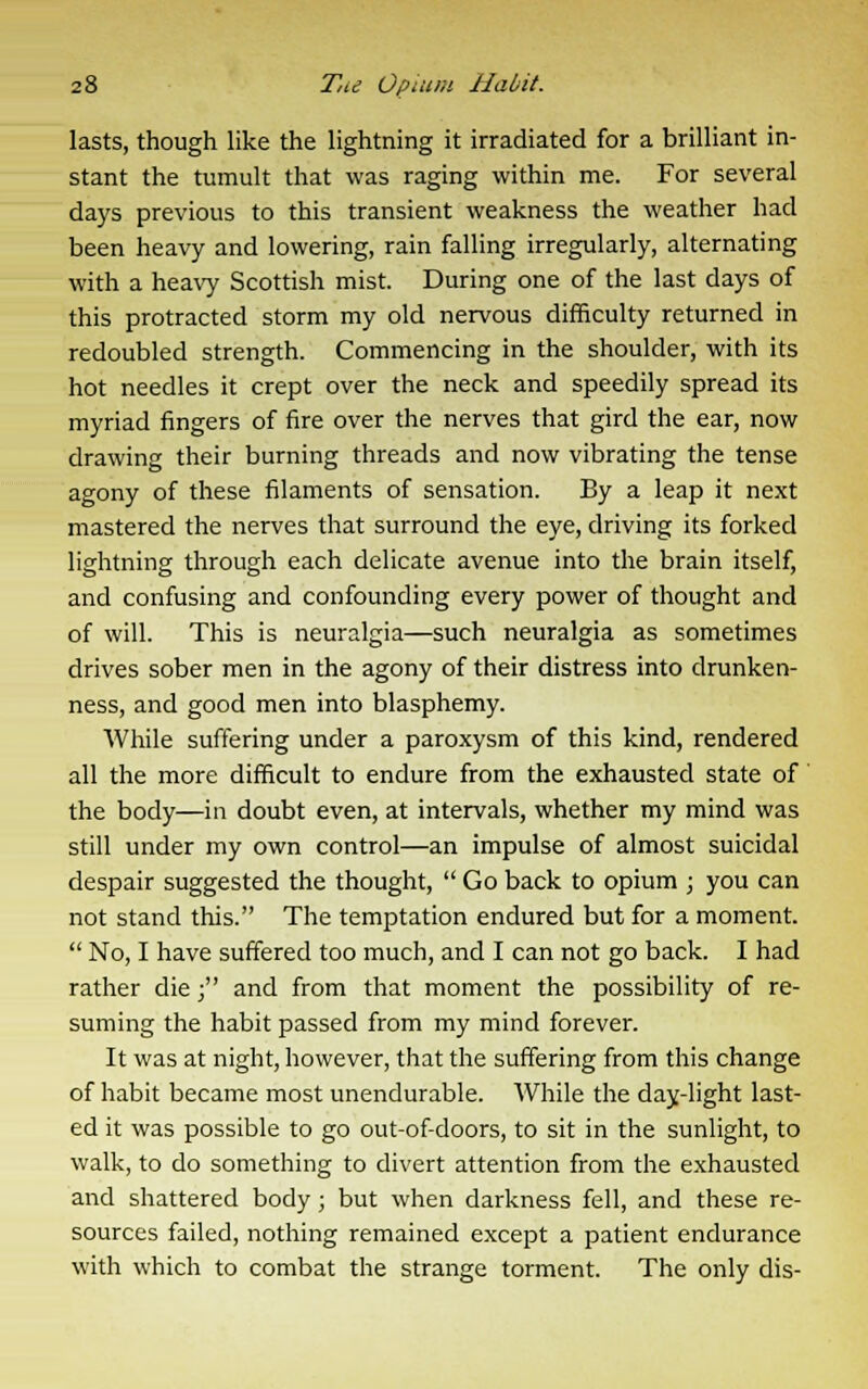 lasts, though like the lightning it irradiated for a brilliant in- stant the tumult that was raging within me. For several days previous to this transient weakness the weather had been heavy and lowering, rain falling irregularly, alternating with a heavy Scottish mist. During one of the last days of this protracted storm my old nervous difficulty returned in redoubled strength. Commencing in the shoulder, with its hot needles it crept over the neck and speedily spread its myriad fingers of fire over the nerves that gird the ear, now drawing their burning threads and now vibrating the tense agony of these filaments of sensation. By a leap it next mastered the nerves that surround the eye, driving its forked lightning through each delicate avenue into the brain itself, and confusing and confounding every power of thought and of will. This is neuralgia—such neuralgia as sometimes drives sober men in the agony of their distress into drunken- ness, and good men into blasphemy. While suffering under a paroxysm of this kind, rendered all the more difficult to endure from the exhausted state of the body—in doubt even, at intervals, whether my mind was still under my own control—an impulse of almost suicidal despair suggested the thought,  Go back to opium ; you can not stand this. The temptation endured but for a moment.  No, I have suffered too much, and I can not go back. I had rather die j and from that moment the possibility of re- suming the habit passed from my mind forever. It was at night, however, that the suffering from this change of habit became most unendurable. While the day-light last- ed it was possible to go out-of-doors, to sit in the sunlight, to walk, to do something to divert attention from the exhausted and shattered body; but when darkness fell, and these re- sources failed, nothing remained except a patient endurance with which to combat the strange torment. The only dis-