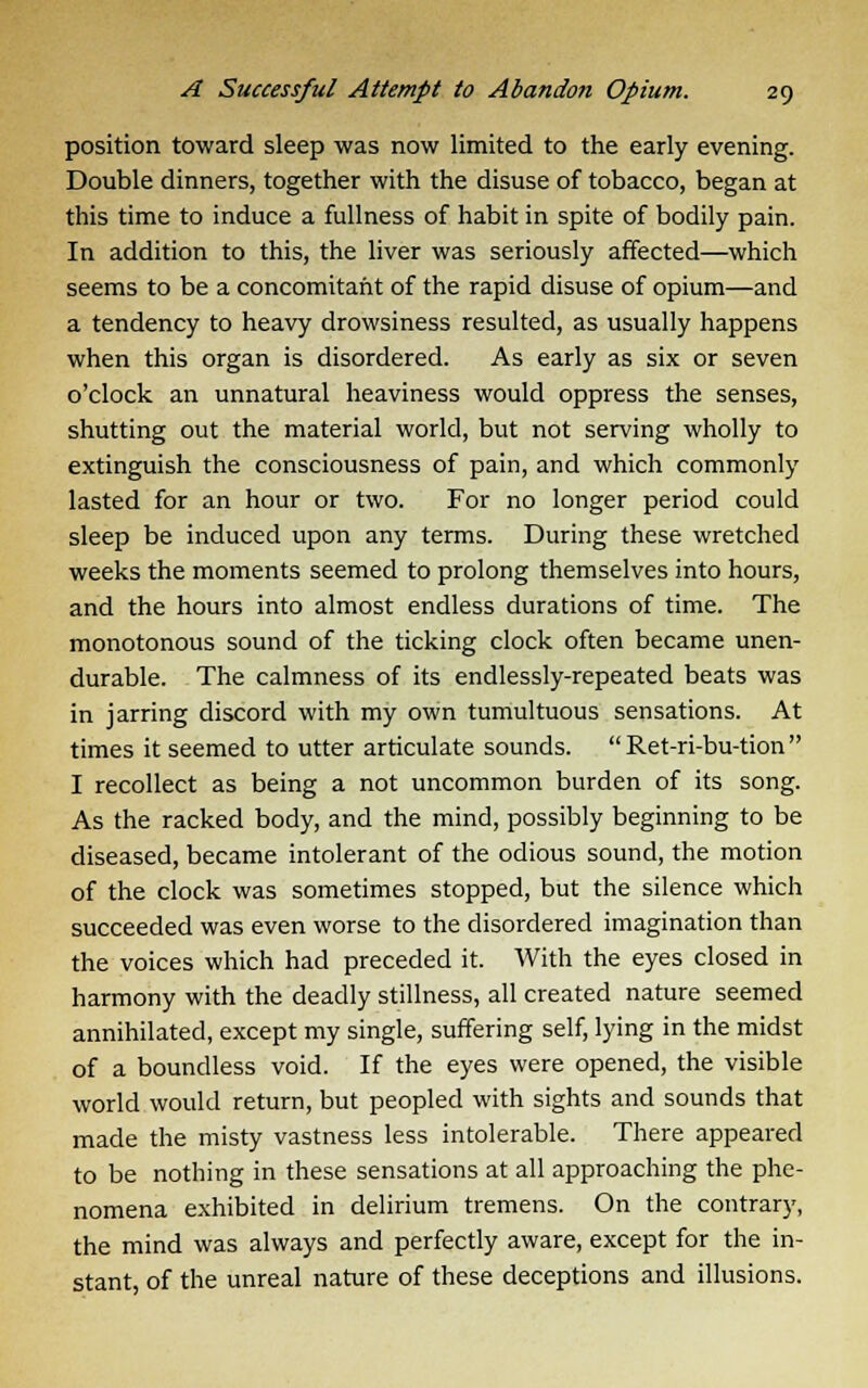 position toward sleep was now limited to the early evening. Double dinners, together with the disuse of tobacco, began at this time to induce a fullness of habit in spite of bodily pain. In addition to this, the liver was seriously affected—which seems to be a concomitant of the rapid disuse of opium—and a tendency to heavy drowsiness resulted, as usually happens when this organ is disordered. As early as six or seven o'clock an unnatural heaviness would oppress the senses, shutting out the material world, but not serving wholly to extinguish the consciousness of pain, and which commonly lasted for an hour or two. For no longer period could sleep be induced upon any terms. During these wretched weeks the moments seemed to prolong themselves into hours, and the hours into almost endless durations of time. The monotonous sound of the ticking clock often became unen- durable. The calmness of its endlessly-repeated beats was in jarring discord with my own tumultuous sensations. At times it seemed to utter articulate sounds.  Ret-ri-bu-tion  I recollect as being a not uncommon burden of its song. As the racked body, and the mind, possibly beginning to be diseased, became intolerant of the odious sound, the motion of the clock was sometimes stopped, but the silence which succeeded was even worse to the disordered imagination than the voices which had preceded it. With the eyes closed in harmony with the deadly stillness, all created nature seemed annihilated, except my single, suffering self, lying in the midst of a boundless void. If the eyes were opened, the visible world would return, but peopled with sights and sounds that made the misty vastness less intolerable. There appeared to be nothing in these sensations at all approaching the phe- nomena exhibited in delirium tremens. On the contrary, the mind was always and perfectly aware, except for the in- stant, of the unreal nature of these deceptions and illusions.