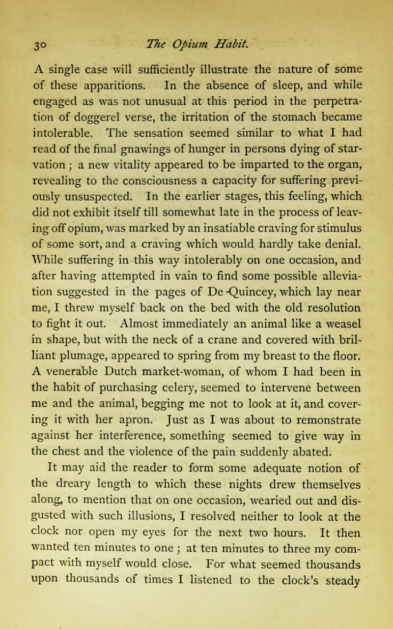 A single case will sufficiently illustrate the nature of some of these apparitions. In the absence of sleep, and while engaged as was not unusual at this period in the perpetra- tion of doggerel verse, the irritation of the stomach became intolerable. The sensation seemed similar to what I had read of the final gnawings of hunger in persons dying of star- vation ; a new vitality appeared to be imparted to the organ, revealing to the consciousness a capacity for suffering previ- ously unsuspected. In the earlier stages, this feeling, which did not exhibit itself till somewhat late in the process of leav- ing off opium, was marked by an insatiable craving for stimulus of some sort, and a craving which would hardly take denial. While suffering in this way intolerably on one occasion, and after having attempted in vain to find some possible allevia- tion suggested in the pages of De -Qumcey> which lay near me, I threw myself back on the bed with the old resolution to fight it out. Almost immediately an animal like a weasel in shape, but with the neck of a crane and covered with bril- liant plumage, appeared to spring from my breast to the floor. A venerable Dutch market-woman, of whom I had been in the habit of purchasing celery, seemed to intervene between me and the animal, begging me not to look at it, and cover- ing it with her apron. Just as I was about to remonstrate against her interference, something seemed to give way in the chest and the violence of the pain suddenly abated. It may aid the reader to form some adequate notion of the dreary length to which these nights drew themselves along, to mention that on one occasion, wearied out and dis- gusted with such illusions, I resolved neither to look at the clock nor open my eyes for the next two hours. It then wanted ten minutes to one ; at ten minutes to three my com- pact with myself would close. For what seemed thousands upon thousands of times I listened to the clock's steady