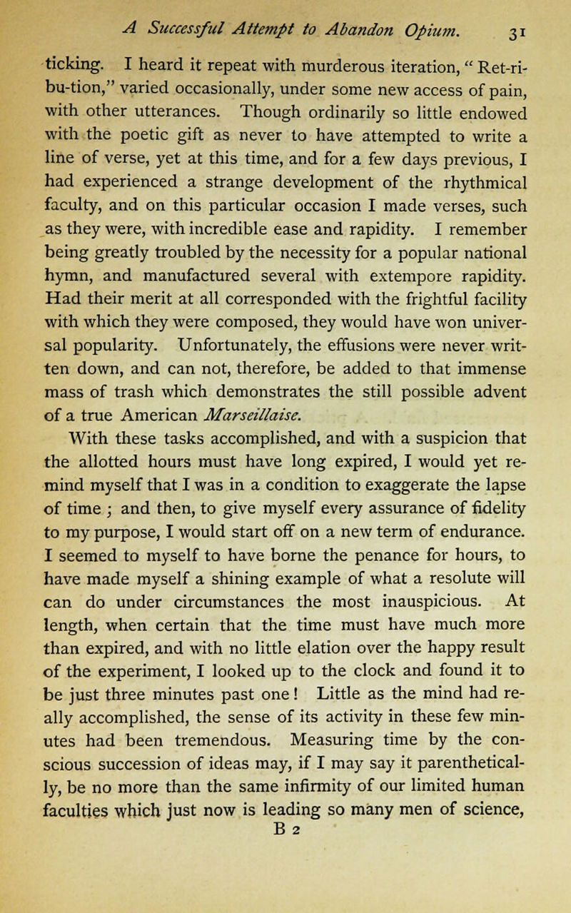 ticking. I heard it repeat with murderous iteration,  Ret-ri- bu-tion, varied occasionally, under some new access of pain, with other utterances. Though ordinarily so little endowed with the poetic gift as never to have attempted to write a line of verse, yet at this time, and for a few days previous, I had experienced a strange development of the rhythmical faculty, and on this particular occasion I made verses, such as they were, with incredible ease and rapidity. I remember being greatly troubled by the necessity for a popular national hymn, and manufactured several with extempore rapidity. Had their merit at all corresponded with the frightful facility with which they were composed, they would have won univer- sal popularity. Unfortunately, the effusions were never writ- ten down, and can not, therefore, be added to that immense mass of trash which demonstrates the still possible advent of a true American Marseillaise. With these tasks accomplished, and with a suspicion that the allotted hours must have long expired, I would yet re- mind myself that I was in a condition to exaggerate the lapse of time ; and then, to give myself every assurance of fidelity to my purpose, I would start off on a new term of endurance. I seemed to myself to have borne the penance for hours, to have made myself a shining example of what a resolute will can do under circumstances the most inauspicious. At length, when certain that the time must have much more than expired, and with no little elation over the happy result of the experiment, I looked up to the clock and found it to be just three minutes past one! Little as the mind had re- ally accomplished, the sense of its activity in these few min- utes had been tremendous. Measuring time by the con- scious succession of ideas may, if I may say it parenthetical- ly, be no more than the same infirmity of our limited human faculties which just now is leading so many men of science, B 2