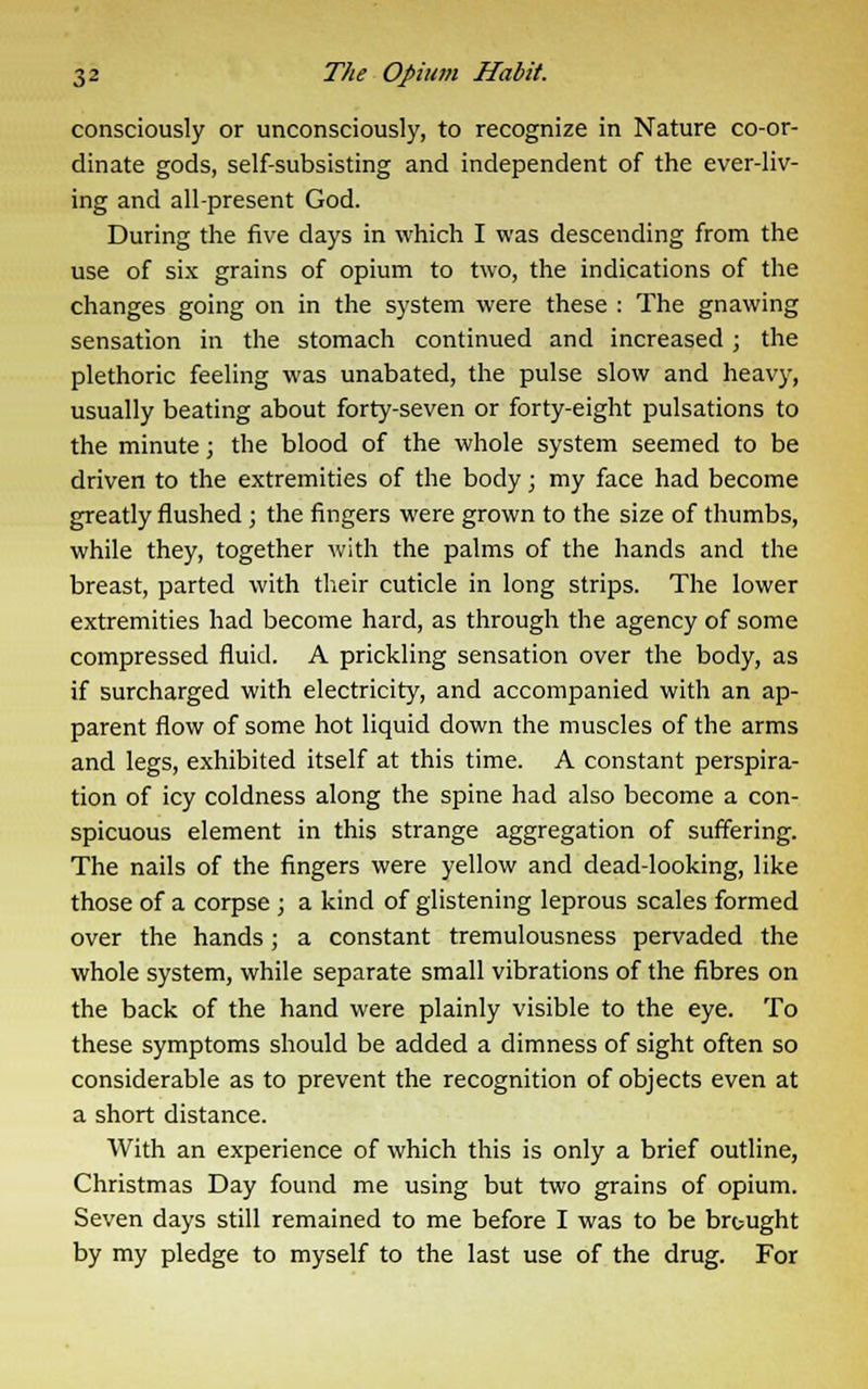 consciously or unconsciously, to recognize in Nature co-or- dinate gods, self-subsisting and independent of the ever-liv- ing and all-present God. During the five days in which I was descending from the use of six grains of opium to two, the indications of the changes going on in the system were these : The gnawing sensation in the stomach continued and increased ; the plethoric feeling was unabated, the pulse slow and heavy, usually beating about forty-seven or forty-eight pulsations to the minute; the blood of the whole system seemed to be driven to the extremities of the body; my face had become greatly flushed ; the fingers were grown to the size of thumbs, while they, together with the palms of the hands and the breast, parted with their cuticle in long strips. The lower extremities had become hard, as through the agency of some compressed fluid. A prickling sensation over the body, as if surcharged with electricity, and accompanied with an ap- parent flow of some hot liquid down the muscles of the arms and legs, exhibited itself at this time. A constant perspira- tion of icy coldness along the spine had also become a con- spicuous element in this strange aggregation of suffering. The nails of the fingers were yellow and dead-looking, like those of a corpse ; a kind of glistening leprous scales formed over the hands; a constant tremulousness pervaded the whole system, while separate small vibrations of the fibres on the back of the hand were plainly visible to the eye. To these symptoms should be added a dimness of sight often so considerable as to prevent the recognition of objects even at a short distance. With an experience of which this is only a brief outline, Christmas Day found me using but two grains of opium. Seven days still remained to me before I was to be brought by my pledge to myself to the last use of the drug. For