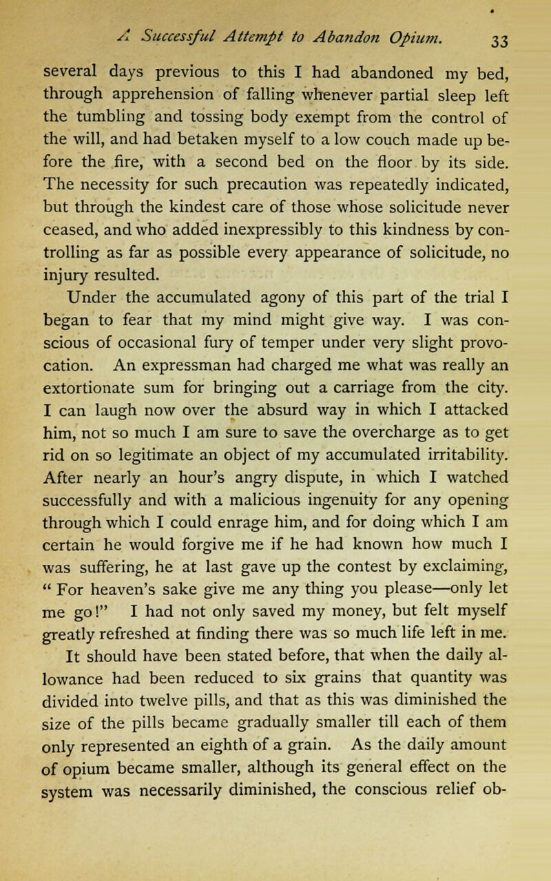 several days previous to this I had abandoned my bed, through apprehension of falling whenever partial sleep left the tumbling and tossing body exempt from the control of the will, and had betaken myself to a low couch made up be- fore the fire, with a second bed on the floor by its side. The necessity for such precaution was repeatedly indicated, but through the kindest care of those whose solicitude never ceased, and who added inexpressibly to this kindness by con- trolling as far as possible every appearance of solicitude, no injury resulted. Under the accumulated agony of this part of the trial I began to fear that my mind might give way. I was con- scious of occasional fury of temper under very slight provo- cation. An expressman had charged me what was really an extortionate sum for bringing out a carriage from the city. I can laugh now over the absurd way in which I attacked him, not so much I am sure to save the overcharge as to get rid on so legitimate an object of my accumulated irritability. After nearly an hour's angry dispute, in which I watched successfully and with a malicious ingenuity for any opening through which I could enrage him, and for doing which I am certain he would forgive me if he had known how much I was suffering, he at last gave up the contest by exclaiming,  For heaven's sake give me any thing you please—only let me go! I had not only saved my money, but felt myself greatly refreshed at finding there was so much life left in me. It should have been stated before, that when the daily al- lowance had been reduced to six grains that quantity was divided into twelve pills, and that as this was diminished the size of the pills became gradually smaller till each of them only represented an eighth of a grain. As the daily amount of opium became smaller, although its general effect on the system was necessarily diminished, the conscious relief ob-