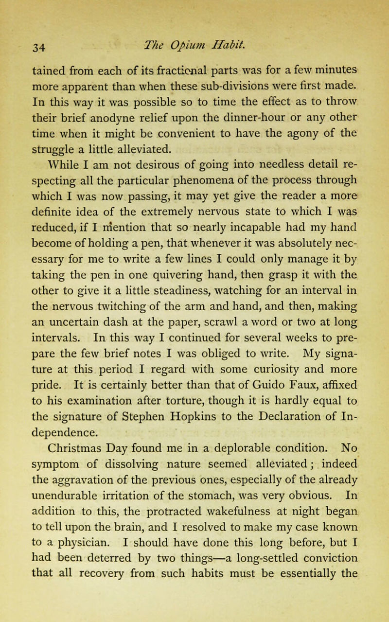 tained from each of its fractional parts was for a few minutes more apparent than when these sub-divisions were first made. In this way it was possible so to time the effect as to throw their brief anodyne relief upon the dinner-hour or any other time when it might be convenient to have the agony of the struggle a little alleviated. While I am not desirous of going into needless detail re- specting all the particular phenomena of the process through which I was now passing, it may yet give the reader a more definite idea of the extremely nervous state to which I was reduced, if I mention that so nearly incapable had my hand become of holding a pen, that whenever it was absolutely nec- essary for me to write a few lines I could only manage it by taking the pen in one quivering hand, then grasp it with the other to give it a little steadiness, watching for an interval in the nervous twitching of the arm and hand, and then, making an uncertain dash at the paper, scrawl a word or two at long intervals. In this way I continued for several weeks to pre- pare the few brief notes I was obliged to write. My signa- ture at this period I regard with some curiosity and more pride. It is certainly better than that of Guido Faux, affixed to his examination after torture, though it is hardly equal to the signature of Stephen Hopkins to the Declaration of In- dependence. Christmas Day found me in a deplorable condition. No symptom of dissolving nature seemed alleviated; indeed the aggravation of the previous ones, especially of the already unendurable irritation of the stomach, was very obvious. In addition to this, the protracted wakefulness at night began to tell upon the brain, and I resolved to make my case known to a physician. I should have done this long before, but I had been deterred by two things—a long-settled conviction that all recovery from such habits must be essentially the