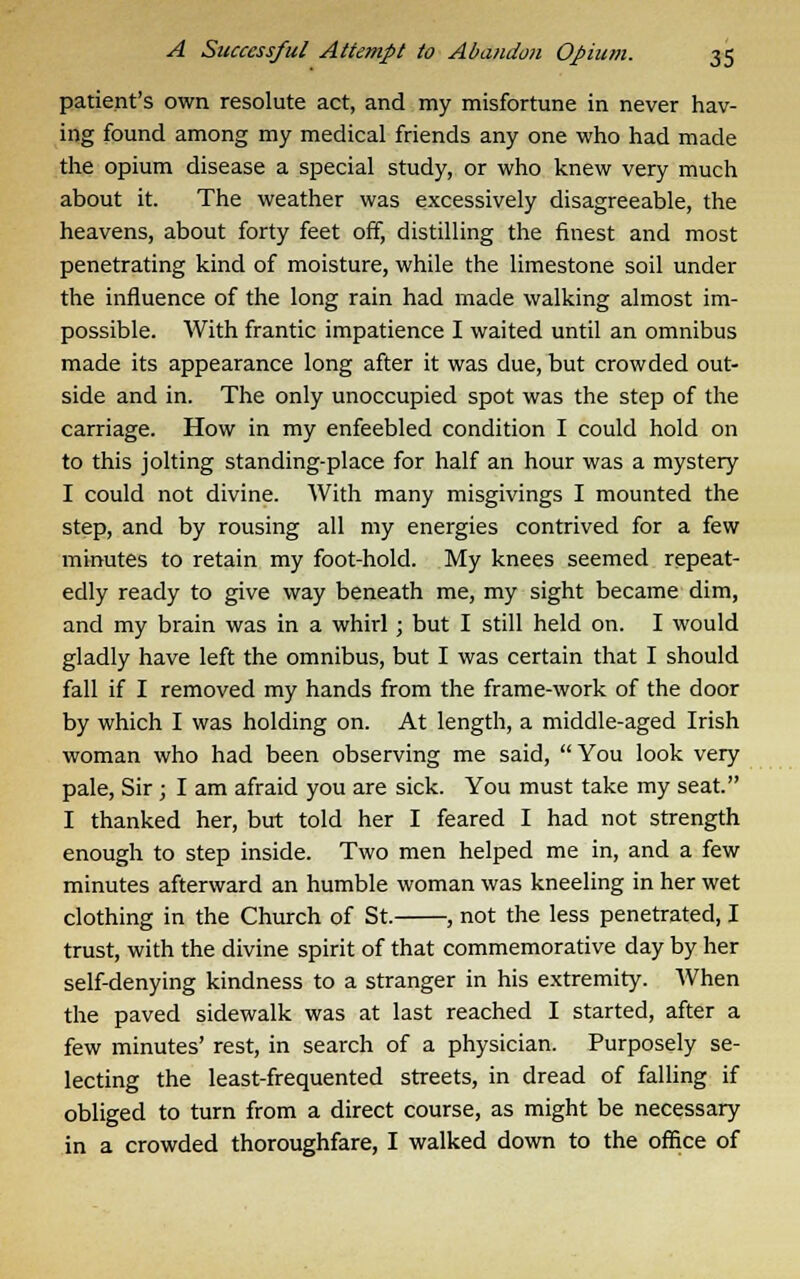 patient's own resolute act, and my misfortune in never hav- ing found among my medical friends any one who had made the opium disease a special study, or who knew very much about it. The weather was excessively disagreeable, the heavens, about forty feet off, distilling the finest and most penetrating kind of moisture, while the limestone soil under the influence of the long rain had made walking almost im- possible. With frantic impatience I waited until an omnibus made its appearance long after it was due, but crowded out- side and in. The only unoccupied spot was the step of the carriage. How in my enfeebled condition I could hold on to this jolting standing-place for half an hour was a mystery I could not divine. With many misgivings I mounted the step, and by rousing all my energies contrived for a few minutes to retain my foot-hold. My knees seemed repeat- edly ready to give way beneath me, my sight became dim, and my brain was in a whirl; but I still held on. I would gladly have left the omnibus, but I was certain that I should fall if I removed my hands from the frame-work of the door by which I was holding on. At length, a middle-aged Irish woman who had been observing me said, You look very pale, Sir ; I am afraid you are sick. You must take my seat. I thanked her, but told her I feared I had not strength enough to step inside. Two men helped me in, and a few minutes afterward an humble woman was kneeling in her wet clothing in the Church of St. , not the less penetrated, I trust, with the divine spirit of that commemorative day by her self-denying kindness to a stranger in his extremity. When the paved sidewalk was at last reached I started, after a few minutes' rest, in search of a physician. Purposely se- lecting the least-frequented streets, in dread of falling if obliged to turn from a direct course, as might be necessary in a crowded thoroughfare, I walked down to the office of